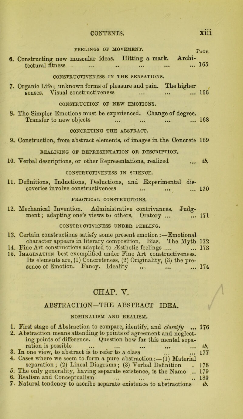 PEELINGS OP MOVEMENT. pAG(£ 6. Constructing new muscular ideas. Hitting a mark. Archi- tectural fitness ... •• ... ••• ... Ido CONSTRUCTIVENESS IN THE SENSATIONS. 7. Organic Life; unknown forms of pleasure and pain. The higher senses. Visual constructiveness ... ... ... 166 CONSTRUCTION OF NEW EMOTIONS. 8. The Simpler Emotions must he experienced. Change of degree. Transfer to new objects ... ... ... ... 168 CONCRETING THE ABSTRACT. 9. Construction, from abstract elements, of images in the Concrete 169 REALIZING OF REPRESENTATION OR DESCRIPTION. 10. Verbal descriptions, or other Representations, realized ... ib. CONSTRUCTIVENESS IN SCIENCE. 11. Definitions, Inductions, Deductions, and Experimental dis- coveries involve constructiveness ... ... ...170 PRACTICAL CONSTRUCTIONS. 12. Mechanical Invention. Administrative contrivances. Judg- ment; adapting one’s views to others. Oratory ... ... 171 CONSTRUCTIVENESS UNDER FEELING. 13. Certain constructions satisfy some present emotion :—Emotional character appears in literary composition. Bias. The Myth 172 14. Fine Art constructions adapted to JEsthetic feelings ... ... 173 15. Imagination best exemplified under Fine Art constructiveness. Its elements are, (1) Concreteness, (2) Originality, (3) the pre- sence of Emotion. Fancy. Ideality ..., ... ... 174 CHAP. y. ABSTRACTION—THE ABSTRACT IDEA. NOMINALISM AND REALISM. 1. First stage of Abstraction to compare, identify, and classify ... 176 2. Abstraction means attending to points of agreement and neglect- ing points of difference. Question how far this mental sepa- ration is possible ... ... ... ... ... ib. 3. In one view, to abstract is to refer to a class ... ... 177 4. Cases where we seem to form a pure abstraction :—(1) Material separation; (2) Lineal Diagrams; (3) Verbal Definition . 178 5. The only generality, having separate existence, is the Name .. 179 6. Realism and Conceptualism ... ... ... .. 180 7- Natural tendency to ascribe separate existence to abstractions ib.
