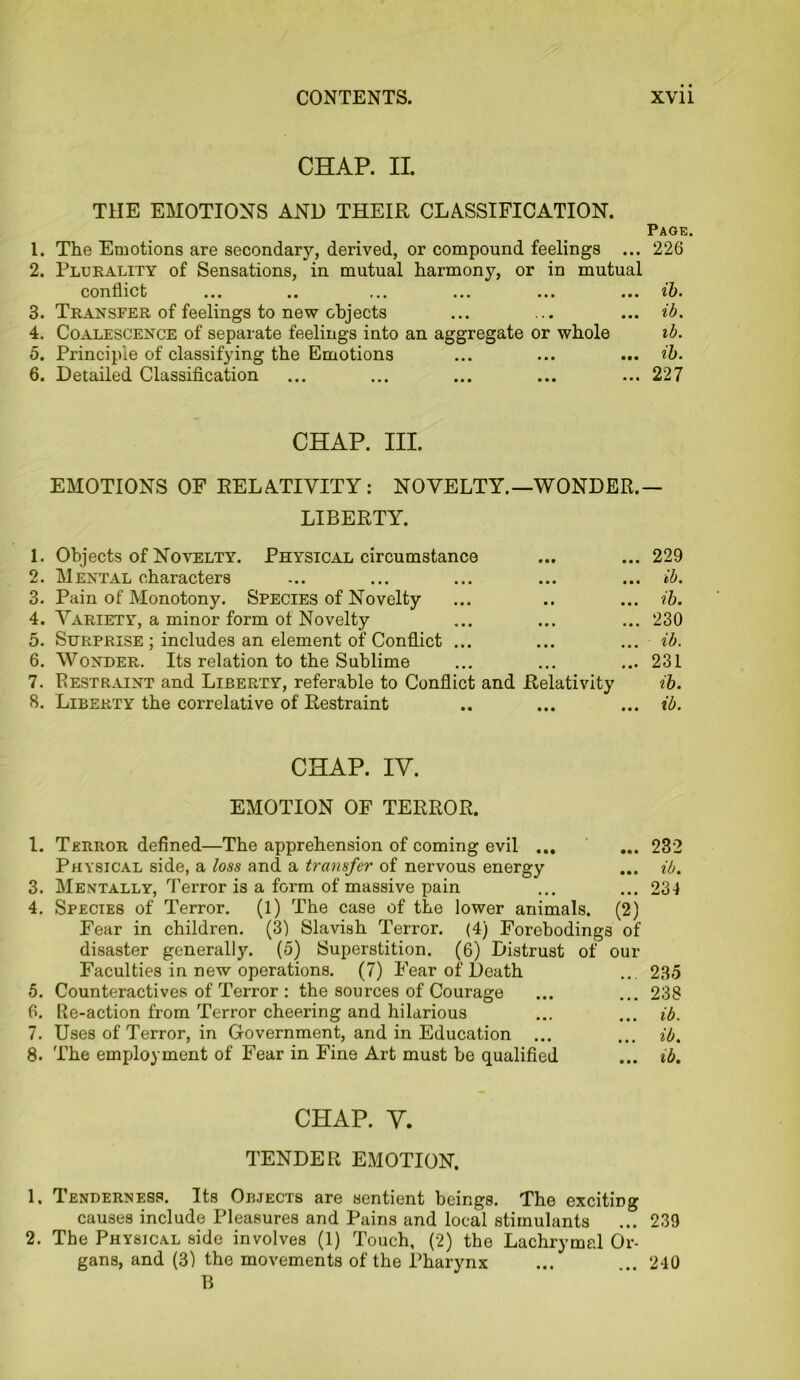 CHAP. II. THE EMOTIONS AND THEIR CLASSIFICATION. Page. 1. The Emotions are secondary, derived, or compound feelings ... 226 2. Plurality of Sensations, in mutual harmony, or in mutual conflict ... .. ... ... ... ... ib. 3. Transfer of feelings to new objects ... ... ... ib. 4. Coalescence of separate feelings into an aggregate or whole ib. 5. Principle of classifying the Emotions ... ... ... ib. 6. Detailed Classification ... ... ... ... ... 227 CHAP. III. EMOTIONS OF RELATIVITY: NOVELTY.—WONDER.— LIBERTY. 1. Objects of Novelty. Physical circumstance ... ... 229 2. Mental characters ... ... ... ... ... ib. 3. Pain of Monotony. Species of Novelty ... .. ... ib. 4. Variety, a minor form ot Novelty ... ... ... 230 5. Surprise ; includes an element of Conflict ... ... ... ib. 6. Wonder. Its relation to the Sublime ... ... ... 231 7. Restraint and Liberty, referable to Conflict and Relativity ib. 8. Liberty the correlative of Restraint .. ... ... ib. CHAP. IV. EMOTION OF TERROR. 1. Terror defined—The apprehension of coming evil ... ... 232 Physical side, a loss and a transfer of nervous energy ... ib. 3. Mentally, Terror is a form of massive pain ... ... 231 4. Species of Terror. (1) The case of the lower animals. (2) Fear in children. (3) Slavish Terror. (4) Forebodings of disaster generally. (5) Superstition. (6) Distrust of our Faculties in new operations. (7) Fear of Death ... 235 5. Counteractives of Terror : the sources of Courage ... ... 238 6. Re-action from Terror cheering and hilarious ... ... ib. 7. Uses of Terror, in Government, and in Education ... ... ib. 8. The employment of Fear in Fine Art must be qualified ... ib. CHAP. V. TENDER EMOTION. 1. Tenderness. Its Objects are sentient beings. The exciting causes include Pleasures and Pains and local stimulants ... 239 2. The Physical side involves (1) Touch, (2) the Lachrymal Or- gans, and (3) the movements of the Pharynx ... ... 240 B