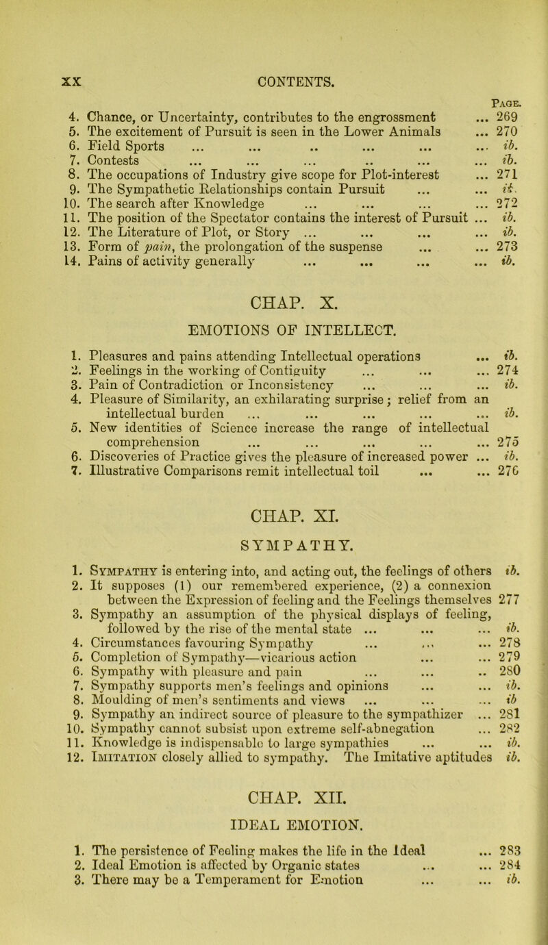 Page. 4. Chance, or Uncertainty, contributes to the engrossment ... 269 5. The excitement of Pursuit is seen in the Lower Animals ... 270 6. Field Sports ... ... .. ... ... ... ib. 7. Contests ... ... ... .. ... ... ib. 8. The occupations of Industry give scope for Plot-interest ... 271 9. The Sympathetic Relationships contain Pursuit ... ... ib. 10. The search after Knowledge ... ... ... ... 272 11. The position of the Spectator contains the interest of Pursuit ... ib. 12. The Literature of Plot, or Story ... ... ... ... ib. 13. Form of pain, the prolongation of the suspense ... ... 273 14. Pains of activity generally ... ... ... ... ib. CHAP. X. EMOTIONS OF INTELLECT. 1. Pleasures and pains attending Intellectual operations ... ib. 2. Feelings in the working of Contiguity ... ... ... 274 3. Pain of Contradiction or Inconsistency ... ... ... ib. 4. Pleasure of Similarity, an exhilarating surprise ; relief from an intellectual burden ... ... ... ... ... ib. 5. New identities of Science increase the range of intellectual comprehension ... ... ... ... ... 275 6. Discoveries of Practice gives the pleasure of increased power ... ib. 7. Illustrative Comparisons remit intellectual toil ... ... 276 CHAP. XI. SYMPATHY. 1. Sympathy is entering into, and acting out, the feelings of others 2. It supposes (1) our remembered experience, (2) a connexion between the Expression of feeling and the Feelings themselves 3. Sympathy an assumption of the physical displays of feeling, followed by the rise of the mental state ... 4. Circumstances favouring Sympathy 5. Completion of Sympathy—vicarious action 6. Sympathy with pleasure and pain 7. Sympathy supports men’s feelings and opinions 8. Moulding of men’s sentiments and views 9. Sympathy an indirect source of pleasure to the sympathizer 10. Sympathy cannot subsist upon extreme self-abnegation 11. Knowledge is indispensable to large sympathies 12. Imitation closely allied to sympathy. The Imitative aptitudes ib. 277 ib. 278 279 280 ib. ib 2S1 282 ib. ib. CHAP. XII. IDEAL EMOTION. 1. The persistence of Feeling makes the life in the Ideal ... 283 2. Ideal Emotion is affected by Organic states ... ... 284 3. There may bo a Temperament for Emotion ... ... ib.