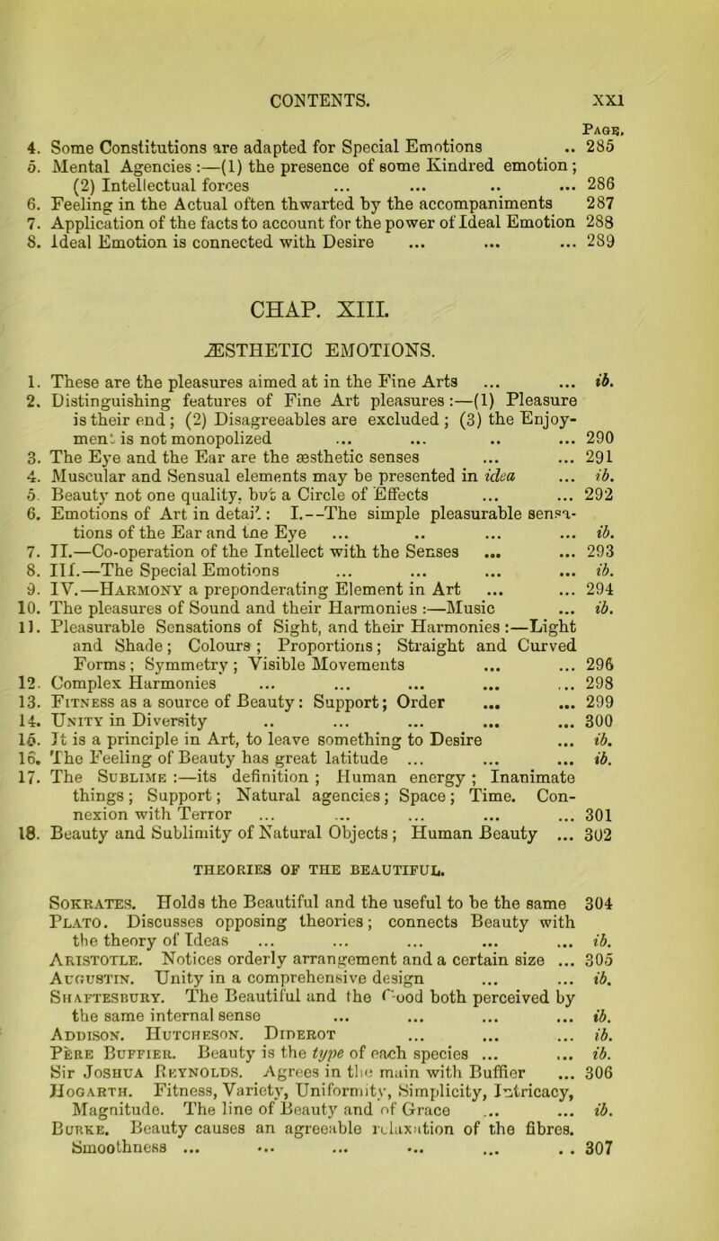 Page. 4. Some Constitutions are adapted for Special Emotions .. 285 5. Mental Agencies :—(1) the presence of some Kindred emotion; (2) Intellectual forces ... ... .. ... 286 6. Feeling in the Actual often thwarted by the accompaniments 287 7. Application of the facts to account for the power of Ideal Emotion 288 8. Ideal Emotion is connected with Desire ... ... ... 289 CHAP. XIII. AESTHETIC EMOTIONS. 1. These are the pleasures aimed at in the Fine Arts ... ... ib. 2. Distinguishing features of Fine Art pleasures :—(1) Pleasure is their end; (2) Disagreeables are excluded; (3) the Enjoy- ment, is not monopolized ... ... .. ... 290 3. The Eye and the Ear are the aesthetic senses ... ... 291 4. Muscular and Sensual elements may be presented in idea ... ib. 5. Beauty not one quality, but a Circle of Effects ... ... 292 6. Emotions of Art in detai7 : I.--The simple pleasurable sensa- tions of the Ear and tne Eye ... .. ... ... ib. 7. II.—Co-operation of the Intellect with the Senses ... ... 293 8. III.—The Special Emotions ... ... ... ... ib. 9. IY.—Harmony a preponderating Element in Art ... ... 294 10. The pleasures of Sound and their Harmonies :—Music ... ib. 11. Pleasurable Sensations of Sight, and their Harmonies:—Light and Shade; Colours ; Proportions; Straight and Curved Forms; Symmetry; Visible Movements ... ... 296 12. Complex Harmonies ... ... ... ... ... 298 13. Fitness as a source of Beauty: Support; Order ... ... 299 14. Unity in Diversity .. ... ... ... ... 300 15. It is a principle in Art, to leave something to Desire ... ib. 16. The Feeling of Beauty has great latitude ... ... ... ib. 17. The Sublime :—its definition ; Human energy ; Inanimate things; Support; Natural agencies; Space; Time. Con- nexion with Terror ... ... ... ... ... 301 18. Beauty and Sublimity of Natural Objects; Human Beauty ... 302 THEORIES OF THE BEAUTIFUL. Sokrates. Holds the Beautiful and the useful to be the same 304 Plato. Discusses opposing theories; connects Beauty with the theory of Ideas ... ... ... ... ... ib. Aristotle. Notices orderly arrangement and a certain size ... 305 Augustin. Unity in a comprehensive design ... ... ib. Shaftesbury. The Beautiful and the C-ood both perceived by the same internal sense ... ... ... ... ib. Addison. Hutcheson. Diderot ... ... ... ib. Pere Buffier. Beauty is the ti/pe of each species ... ... ib. Sir Joshua Reynolds. Agrees in the main with Buffier ... 306 Hogarth. Fitness, Variety, Uniformity, Simplicity, Intricacy, Magnitude. The line of Beauty and of Grace ... ... ib. Burke. Beauty causes an agreeable relaxation of the fibres. Smoothness ... ... ... ... . . 307