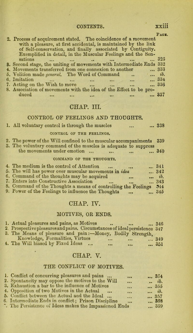 Page. 2. Process of acquirement stated. The coincidence of a movement with a pleasure, at first accidental, is maintained by the link of Self-conservation, and finally associated by Contiguity. Exemplified in detail, in the Muscular Feelings and the Sen- sations ... ... .. ... ... ... 325 3. Second stage, the uniting of movements with Intermediate Ends 332 4. Movements transferred from one connexion to another ... 333 5. Volilion made general. The Word of Command .. ... ib. 6. Imitation ... ... ... ... ... ... 334 7. Acting on the Wish to move ... ... ... ... 336 8. Association of movements with the idea of the Effect to be pro- duced ... ... ... ... ... ... 337 CHAP. III. CONTROL OF FEELINGS AND THOUGHTS. 1. All voluntary control is through the muscles ... ... 338 CONTROL OF THE FEELINGS. 2. The power of the Will confined to the muscular accompaniments 339 3. The voluntary command of the muscles is adequate to suppress the movements under emotion ... ... ... ... 340 COMMAND OF THE THOUGHTS. 4. The medium is the control of Attention ... ... ... 341 5. The will has power over muscular movements in idea ... 342 6. Command of the thoughts may be acquired ... ... ib. 7. Enters into Constructive Association ... ... ... 343 8. Command of the Thoughts a means of controlling the Feelings 3-14 9. Power of the Feelings to influence the Thoughts ... ... 345 CHAP. IY. MOTIVES, OR ENDS. 1. Actual pleasures and pains, as Motives .. ... ... 346 2. Prospective pleasures and pains. Circumstances of ideal persistence 347 3. The Means of pleasure and pain:—Money, Bodily Strength, Knowledge, Formalities, Virtues ... ... ... 349 4. The Will biased by Fixed Ideas ... ... ... ... 351 CHAP. V. THE CONFLICT OF MOTIVES. 1. Conflict of concurring pleasures and pains ... ... ... 354 2. Spontaneity may opposo the motives to the Will ... .. ib. 3. Exhaustion a bar to the influence of Motives ... ... 355 4. Opposition of two Motives in the Actual ... ... ... ib. 5. Conflict between the Actual and the Ideal ... ... ... 357 6. Intermediate Ends in conflict; Prison Discipline ... ... 358 The Persistence of Ideas makes the Impassioned Ends ... 359