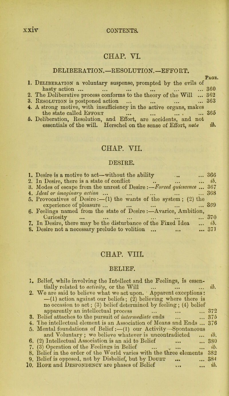 CHAR VI. DELIBERATION. —RESOLUTION. —EFFO RT. Page. 1. Deliberation a voluntary suspense, prompted by the evils of hasty action ... ... ... ... ... ... 360 2. The Deliberative process conforms to the theory of the Will ... 362 3. Resolution is postponed action ... ... ... ... 363 4. A strong motive, with insufficiency in the active organs, mates the state called Effort ... ... ... . ... 365 5. Deliberation, Resolution, and Effort, are accidents, and not essentials of the will. Herschel on the sense of Effort, note ib. CHAP. VII. DESIRE. 1. Desire is a motive to act—without the ability ... ... 366 2. In Desire, there is a state of conflict .. ... ... ib. 3. Modes of escape from the unrest of Desire :—Forced quiescence ... 367 4. Ideal or imaginary action ... ... ... ... ... 368 5. Provocatives of Desire: — (1) the wants of the system; (2) the experience of pleasure ... ... ... ... ... 369 6. Feelings named from the state of Desire :—Avarice, Ambition, Curiosity ... ... ... ... ... ... 370 7. In Desire, there may be the disturbance of the Fixed Idea ... ib. 8. Desire not a necessary prelude to volition ... ... ... 371 CHAP. VIII. BELIEF. 1. Belief, while involving the Intellect and the Feelings, is essen- tially related to activity, or the Will ... ... ... ib. 2. We are said to believe what we act upon. ' Apparent exceptions: —(1) action against our beliefs; (2) believing where there is no occasion to act; (3) belief determined by feeling ; (4) belief apparently an intellectual process ... ... ... 372 3. Belief attaches to the pursuit of intermediate ends ... ... 375 4. The intellectual element is an Association of Means and Ends ... 376 5. Mental foundations of Belief:—(1) our Activity—Spontaneous and Voluntary ; we believe whatever is uncontradicted ... ib. 6. (2) Intellectual Association is an aid to Belief ... ... 3S0 7. (3) Operation of the Feelings in Belief ... v ... ... ib. 8. Belief in the order of the World varies with the three elements 3S2 9. Belief is opposed, not by Disbelief, but by Doubt ... ... 384 10. Hope and Despondency aro phases of Belief ... ... ib.