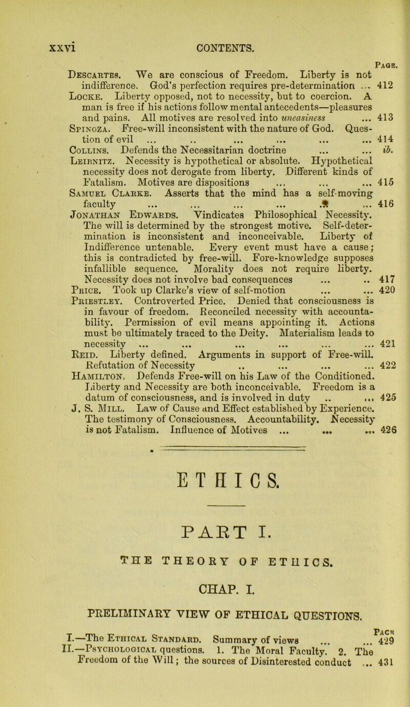 Page. Descartes. We are conscious of Freedom. Liberty is not indifference. God’s perfection requires pre-determination 412 Locke. Liberty opposed, not to necessity, but to coercion. A man is free if his actions follow mental antecedents—pleasures and pains. All motives are resolved into uneasiness ... 413 Spinoza. Free-will inconsistent with the nature of God. Ques- tion of evil ... .. ... ... ... ... 414 Collins. Defends the Necessitarian doctrine ... ... ib. Leibnitz. Necessity is hypothetical or absolute. Hypothetical necessity does not derogate from liberty. Different kinds of Fatalism. Motives are dispositions ... ... ... 415 Samuel Clarke. Asserts that the mind has a self-moving faculty ... ... ... ... .S ... 416 Jonathan Edwards. Vindicates Philosophical Necessity. The will is determined by the strongest motive. Self-deter- mination is inconsistent and inconceivable. Liberty of Indifference untenable. Every event must have a cause; this is contradicted by free-will. Fore-knowledge supposes infallible sequence. Morality does not require liberty. Necessity does not involve bad consequences ... .. 417 Price. Took up Clarke’s view of self-motion ... ... 420 Priestley. Controverted Price. Denied that consciousness is in favour of freedom. Reconciled necessity with accounta- bility. Permission of evil means appointing it. Actions must be ultimately traced to the Deity. Materialism leads to necessity ... ... ... ... ... ... 421 Reid. Liberty defined. Arguments in support of Free-will. Refutation of Necessity .. ... ... ... 422 Hamilton, Defends Free-will on his Law of the Conditioned. Liberty and Necessity are both inconceivable. Freedom is a datum of consciousness, and is involved in duty .. ... 425 J. S. Mill. Law of Cause and Effect established by Experience. The testimony of Consciousness. Accountability. Necessity is not Fatalism. Influence of Motives ... ... ... 426 ETHICS. PART I. THE THEORY OF ETHICS. CHAP. I. PRELIMINARY VIEW OF ETHICAL QUESTIONS. T.—The Ethical Standard. Summary of views ... ... 429 II.—Psychological questions. 1. The Moral Faculty. 2. The Freedom of the Will; the sources of Disinterested conduct ... 431