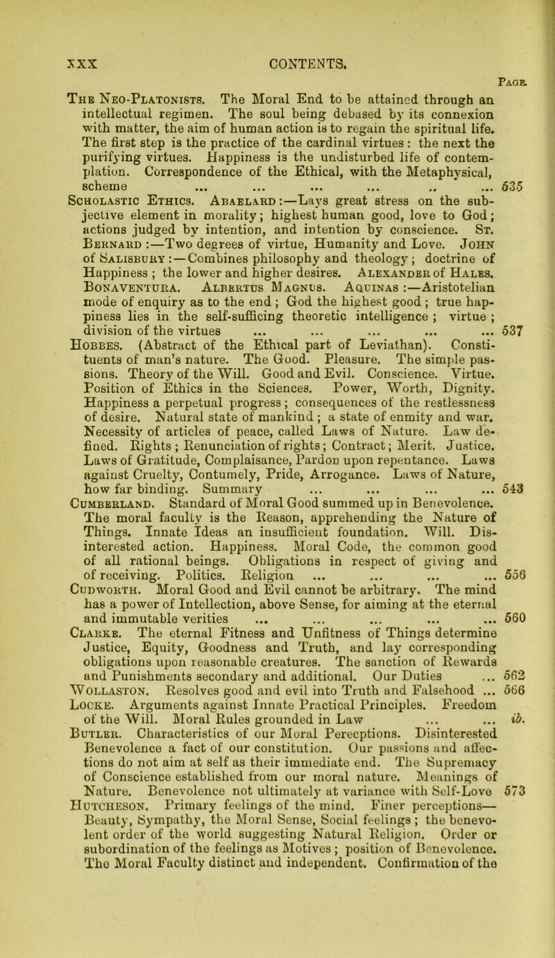 Page. The Neo-Platonists. The Moral End to be attained through an intellectual regimen. The soul being debased by its connexion with matter, the aim of human action is to regain the spiritual life. The first step is the practice of the cardinal virtues : the next the purifying virtues. Happiness is the undisturbed life of contem- plation. Correspondence of the Ethical, with the Metaphysical, scheme ... ... ... ... Scholastic Ethics. Abaelard :—Lays great stress on the sub- jective element in morality; highest human good, love to God; actions judged by intention, and intention by conscience. St. Bernard :—Two degrees of virtue, Humanity and Love. John of Salisbury : — Combines philosophy and theology; doctrine of Happiness ; the lower and higher desires. Alexander of Hales. Bonaventura. Albertus Magnus. Aquinas :—Aristotelian mode of enquiry as to the end ; God the highest good ; true hap- piness lies in the self-sufficing theoretic intelligence ; virtue ; division of the virtues ... ... ... ... ... 537 Hobbes. (Abstract of the Ethical part of Leviathan). Consti- tuents of man’s nature. The Good. Pleasure. The simple pas- sions. Theory of the Will. Good and Evil. Conscience. Virtue. Position of Ethics in the Sciences. Power, Worth, Dignity. Happiness a perpetual progress; consequences of the restlessness of desire. Natural state of mankind ; a state of enmity and war. Necessity of articles of peace, called Laws of Nature. Law de- fined. Eights ; Denunciation of rights; Contract; Merit. Justice. Laws of Gratitude, Complaisance, Pardon upon repentance. Laws agaiust Cruelty, Contumely, Pride, Arrogance. Laws of Nature, how far binding. Summary ... ... ... ... 543 Cumberland. Standard of Moral Good summed up in Benevolence. The moral faculty is the Eeason, apprehending the Nature of Things. Innate Ideas an insufficient foundation. Will. Dis- interested action. Happiness. Moral Code, the common good of all rational beings. Obligations in respect of giving and of receiving. Politics. Eeligion ... ... ... ... 556 Cijdworth. Moral Good and Evil cannot be arbitrary. The mind has a power of Intellection, above Sense, for aiming at the eternal and immutable verities ... ... ... ... ... 560 Clarke. The eternal Fitness and Unfitness of Things determine Justice, Equity, Goodness and Truth, and lay corresponding obligations upon reasonable creatures. The sanction of Eewards and Punishments secondary and additional. Our Duties ... 562 Wollaston. Eesolves good and evil into Truth and Falsehood ... 566 Locke. Arguments against Innate Practical Principles. Freedom of the Will. Moral Eules grounded in Law ... ... ib. Butler. Characteristics of our Moral Perceptions. Disinterested Benevolence a fact of our constitution. Our passions and affec- tions do not aim at self as their immediate end. The Supremacy of Conscience established from our moral nature. Meanings of Nature. Benevolence not ultimately at variance with Self-Love 573 Hutcheson. Primary feelings of the mind. Finer perceptions— Beauty, Sympathy, the Moral Sense, Social feelings ; the benevo- lent order of the world suggesting Natural Eeligion. Order or subordination of the feelings as Motives ; position of Benevolence. Tho Moral Faculty distinct and independent. Confirmation of the