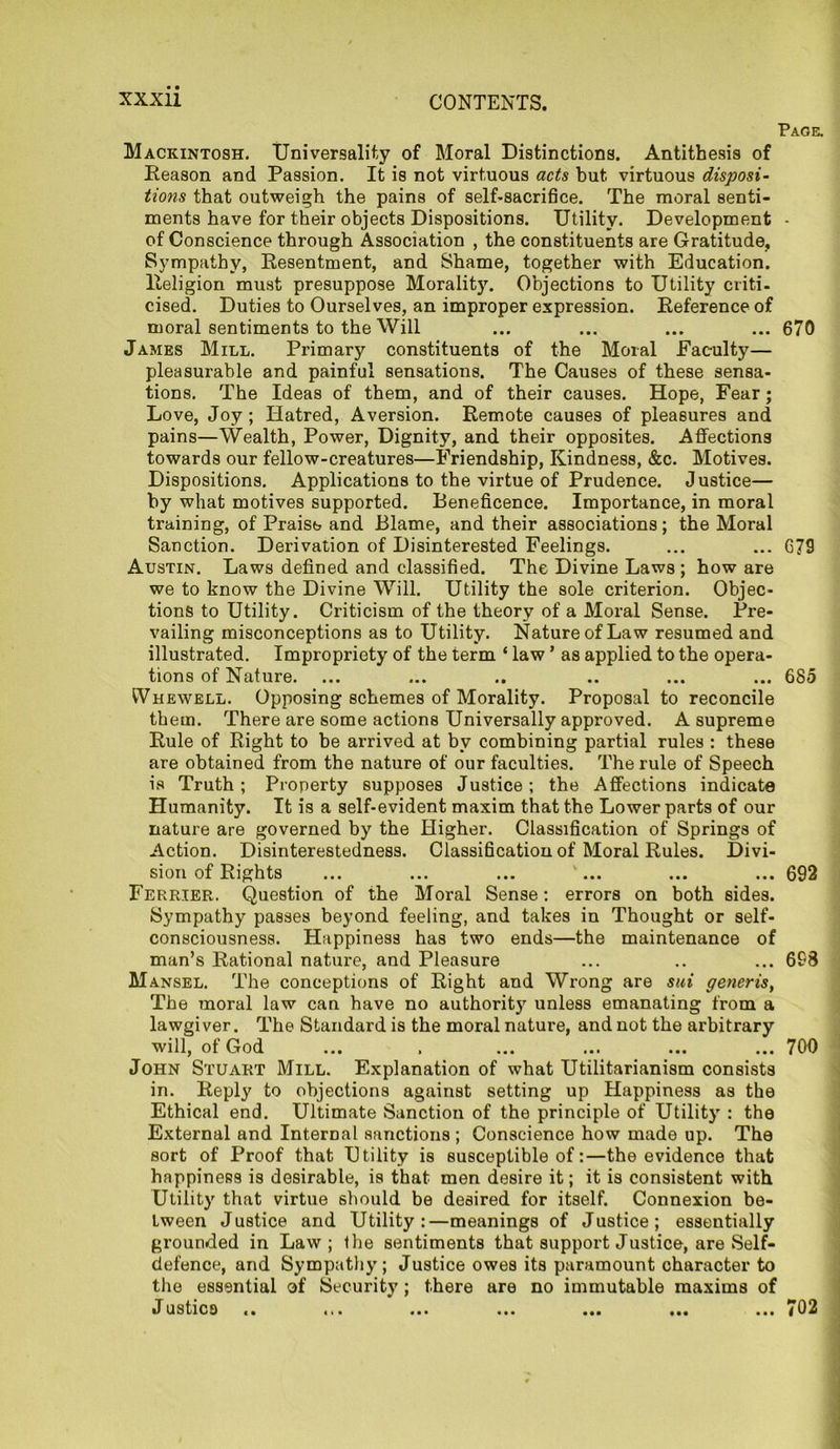 Page. Mackintosh. Universality of Moral Distinctions. Antithesis of Reason and Passion. It is not virtuous acts but virtuous disposi- tions that outweigh the pains of self-sacrifice. The moral senti- ments have for their objects Dispositions. Utility. Development • of Conscience through Association , the constituents are Gratitude, Sympathy, Resentment, and Shame, together with Education. Religion must presuppose Morality. Objections to Utility criti- cised. Duties to Ourselves, an improper expression. Reference of moral sentiments to the Will ... ... ... ... 670 James Mill. Primary constituents of the Moral Faculty— pleasurable and painful sensations. The Causes of these sensa- tions. The Ideas of them, and of their causes. Hope, Fear; Love, Joy; Hatred, Aversion. Remote causes of pleasures and pains—Wealth, Power, Dignity, and their opposites. Affections towards our fellow-creatures—Friendship, Kindness, &c. Motives. Dispositions. Applications to the virtue of Prudence. Justice— by what motives supported. Beneficence. Importance, in moral training, of Praise and Blame, and their associations; the Moral Sanction. Derivation of Disinterested Feelings. ... ... G79 Austin. Laws defined and classified. The Divine Laws ; how are we to know the Divine Will. Utility the sole criterion. Objec- tions to Utility. Criticism of the theory of a Moral Sense. Pre- vailing misconceptions as to Utility. Nature of Law resumed and illustrated. Impropriety of the term ‘ law ’ as applied to the opera- tions of Nature. ... ... .. .. ... ... 685 Whewell. Opposing schemes of Morality. Proposal to reconcile them. There are some actions Universally approved. A supreme Rule of Right to be arrived at by combining partial rules : these are obtained from the nature of our faculties. The rule of Speech is Truth ; Property supposes Justice; the Affections indicate Humanity. It is a self-evident maxim that the Lower parts of our nature are governed by the Higher. Classification of Springs of Action. Disinterestedness. Classification of Moral Rules. Divi- sion of Rights ... ... ... ... ... ... 692 Ferrier. Question of the Moral Sense: errors on both sides. Sympathy passes beyond feeling, and takes in Thought or self- consciousness. Happiness has two ends—the maintenance of man’s Rational nature, and Pleasure ... .. ... 698 Mansel. The conceptions of Right and Wrong are sui generis, The moral law can have no authority unless emanating from a lawgiver. The Standard is the moral nature, and not the arbitrary will, of God ... , ... ... ... ... 700 John Stuart Mill. Explanation of what Utilitarianism consists in. Reply to objections against setting up Happiness as the Ethical end. Ultimate Sanction of the principle of Utility : the External and Internal sanctions ; Conscience how made up. The sort of Proof that Utility is susceptible of:—the evidence that happiness is desirable, is that men desire it; it is consistent with Utility that virtue should be desired for itself. Connexion be- tween Justice and Utility:—meanings of Justice; essentially grounded in Law; the sentiments that support Justice, are Self- defence, and Sympathy; Justice owes its paramount character to the essential of Security ; there are no immutable maxims of Justice i. 11. ... ... ... ... ... (02