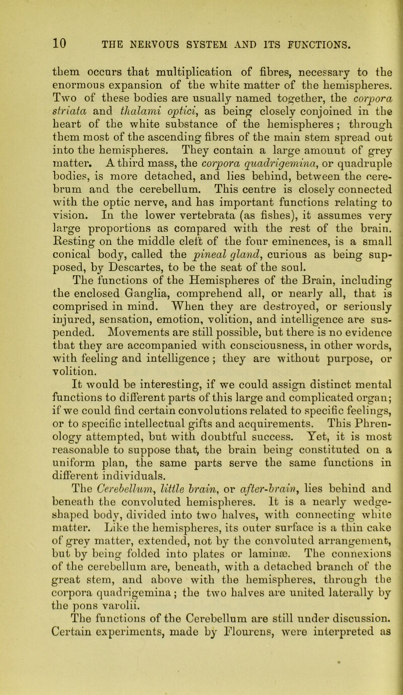 them occurs that multiplication of fibres, necessary to the enormous expansion of the white matter of the hemispheres. Two of these bodies are usually named together, the corpora striata and thalami optici, as being closely conjoined in the heart of the white sub-stance of the hemispheres ; through them most of the ascending fibres of the main stem spread out into the hemispheres. They contain a large amouut of grey matter. A third mass, the corpora quadrigemina, or quadruple bodies, is more detached, and lies behind, between the cere- brum and the cerebellum. This centre is closely connected with the optic nerve, and has important functions relating to vision. In the lower vertebrata (as fishes), it assumes very large proportions as compared with the rest of the brain. Resting on the middle cleft of the four eminences, is a small conical body, called the pineal gland, curious as being sup- posed, by Descartes, to be the seat of the soul. The functions of the Hemispheres of the Brain, including the enclosed Ganglia, comprehend all, or nearly all, that is comprised in mind. When they are destroyed, or seriously injured, sensation, emotion, volition, and intelligence are sus- pended. Movements are still possible, but there is no evidence that they are accompanied with consciousness, in other words, with feeling and intelligence ; they are without purpose, or volition. It would be interesting, if we could assign distinct mental functions to different parts of this large and complicated organ; if we could find certain convolutions related to specific feelings, or to specific intellectual gifts and acquirements. This Phren- ology attempted, but with doubtful success. Yet, it is most reasonable to suppose that, the brain being constituted on a uniform plan, the same parts serve the same functions in different individuals. The Cerebellum, little brain, or after-brain, lies behind and beneath the convoluted hemispheres. It is a nearly wedge- shaped body, divided into two halves, with connecting white matter. Like the hemispheres, its outer surface is a thin cake of grey matter, extended, not by the convoluted arrangement, but by being folded into plates or laminae. The connexions of the cerebellum are, beneath, with a detached branch of the great stem, and above with the hemispheres, through the corpora quadrigemina; the two halves are united laterally by the pons varolii. The functions of the Cerebellum are still under discussion. Certain experiments, made by Plourcns, were interpreted as