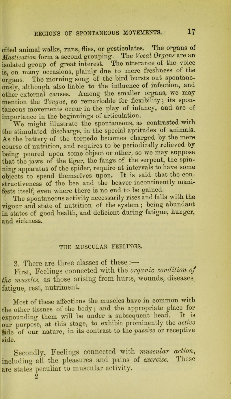 cited animal walks, runs, flies, or gesticulates. The organs of Mastication form a second grouping. The Vocal Organs are an isolated group of great interest. The utterance of the voice is, on many occasions, plainly due to mere freshness of the organs. The morning song of the bird bursts out spontane- ously, although also liable to the influence of infection, and other external causes. Among the smaller organs, we may mention the Tongue, so remarkable for flexibility ; its spon- taneous movements occur in the play of infancy, and are of importance in the beginnings of articulation. We might illustrate the spontaneous, as contrasted with the stimulated discharge, in the special aptitudes of animals. As the battery of the torpedo becomes charged by the mere course of nutrition, and requires to be periodically relieved by being poured upon some object or other, so we may suppose that the jaws of the tiger, the fangs of the serpent, the spin- ning apparatus of the spider, require at intervals to have some objects to spend themselves upon. It is said that the con- structiveness of the bee and the beaver incontinently mani- fests itself, even where there is no end to be gained. The spontaneous activity necessarily rises and falls with the vigour and state of nutrition of the system ; being abundant instates of good health, and deficient during fatigue, hunger, and sickness. THE MUSCULAR FEELINGS. 3. There are three classes of these :— First, Feelings connected with the organic condition of the muscles, as those arising from hurts, wounds, diseases, fatigue, rest, nutriment. Most of these affections the muscles have in common with the other tissues of the body; and the appropriate place for expounding them will be under a subsequent head. It is our purpose, at this stage, to exhibit prominently the active §ide of our nature, in its contrast to the passive or receptive side. Secondly, Feelings connected with muscular action, including all the pleasures and pains of exercise. These are states peculiar to muscular activity. 2