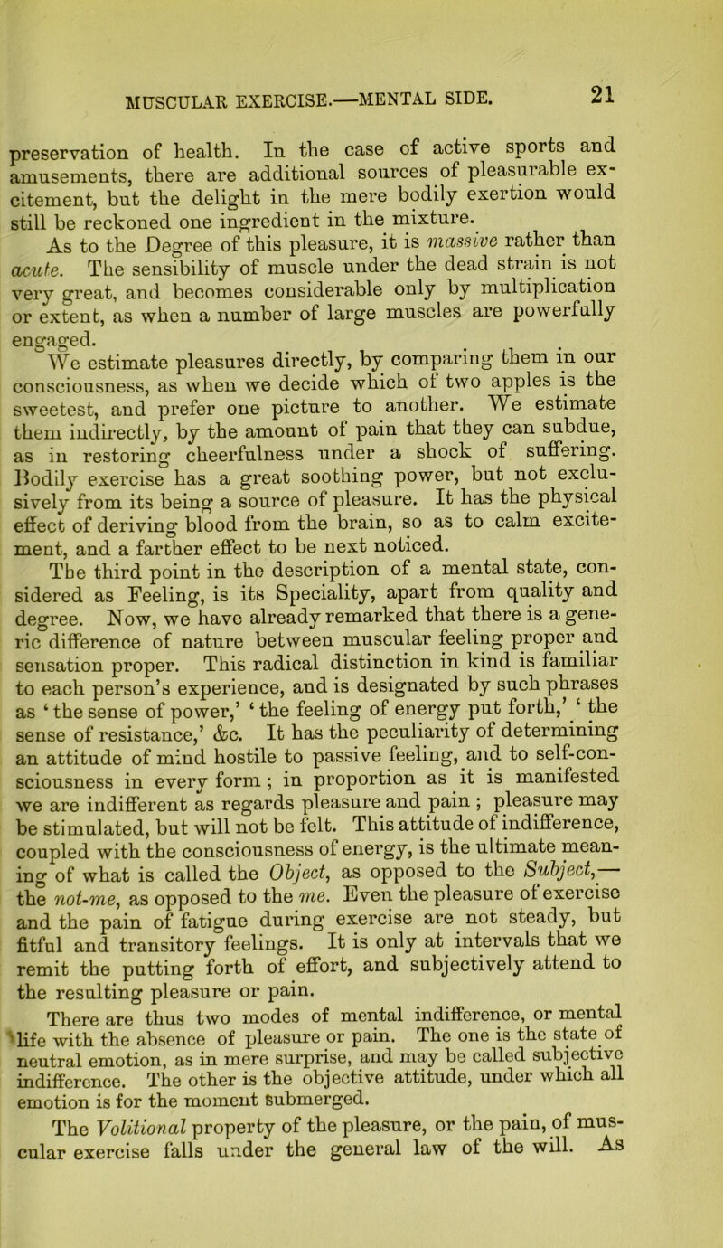 preservation of health. In the case of active sports and amusements, there are additional sources of pleasuiable ex- citement, but the delight in the mere bodily exertion would still be reckoned one ingredient in the mixture. As to the Degree of this pleasure, it is massive rather than acute. The sensibility of muscle under the dead strain is not very great, and becomes considerable only by multiplication or extent, as when a number of large muscles are powerfully engaged. We estimate pleasures directly, by comparing them in our consciousness, as when we decide which of two apples is the sweetest, and prefer one picture to another. We estimate them indirectly, by the amount of pain that they can subdue, as in restoring cheerfulness under a shock of suffering. Bodily exercise has a great soothing power, but not exclu- sively from its being a source of pleasure. It has the physical effect of deriving blood from the brain, so as to calm excite- ment, and a farther effect to be next noticed. The third point in the description of a mental state, con- sidered as Feeling, is its Speciality, apart from quality and degree. Now, we have already remarked that there is a gene- ric difference of nature between muscular feeling proper and sensation proper. This radical distinction in kind is familiar to each person’s experience, and is designated by such phrases as ‘ the sense of power,’ ‘ the feeling of energy put forth,’ ‘ the sense of resistance,’ &c. It has the peculiarity of determining an attitude of mind hostile to passive feeling, and to self-con- sciousness in every form ; in proportion as it is manifested we are indifferent as regards pleasure and pain ; pleasure may be stimulated, but will not be felt. This attitude of indifference, coupled with the consciousness of energy, is the ultimate mean- ing of what is called the Object, as opposed to the Subject the not-me, as opposed to the me. Even the pleasure of exercise and the pain of fatigue during exercise are not steady, but fitful and transitory feelings. It is only at intervals that we remit the putting forth of effort, and subjectively attend to the resulting pleasure or pain. There are thus two modes of mental indifference, or mental life with the absence of pleasure or pain. The one is the state of neutral emotion, as in mere surprise, and may be called subjective indifference. The other is the objective attitude, under which all emotion is for the moment submerged. The Volitional property of the pleasure, or the pain, of mus- cular exercise falls under the general law of the will. As