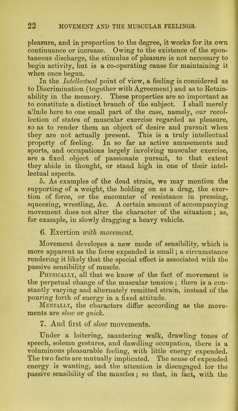 pleasure, and in proportion to the degree, it works for its own continuance or increase. Owing to the existence of the spon- taneous discharge, the stimulus of pleasure is not necessary to begin activity, but is a co-operating cause for maintaining it when once begun. In the Intellectual point of view, a feeling is considered as to Discrimination (together with Agreement) and as to Retain- ability in the memory. These properties are so important as to constitute a distinct branch of the subject. I shall merely allude here to one small part of the case, namely, our recol- lection of states of muscular exercise regarded as pleasure, so as to render them an object of desire and pursuit when they are not actually present. This is a truly intellectual property of feeling. In so far as active amusements and sports, and occupations largely involving muscular exercise, are a fixed object of passionate pursuit, to that extent they abide in thought, or stand high in one of their intel- lectual aspects. 5. As examples of the dead strain, we may mention the supporting of a weight, the holding on as a drag, the exer- tion of force, or the encounter of resistance in pressing, squeezing, wrestling, &c. A certain amount of accompanying movement does not alter the character of the situation ; as, for example, in slowly dragging a heavy vehicle. 6. Exertion with movement. Movement developes a new mode of sensibility, which is more apparent as the force expended is small; a circumstance rendering it likely that the special effect is associated with the passive sensibility of muscle. Physically, all that we know of the fact of movement is the perpetual change of the muscular tension ; there is a con- stantly varying and alternately remitted strain, instead of the pouring forth of energy in a fixed attitude. Mentally, the characters differ according as the move- ments are sloiv or quick. 7. And first of slow movements. Under a loitering, sauntering walk, drawling tones of speech, solemn gestures, and dawdling occupation, there is a voluminous pleasurable feeling, with little energy expended. The two facts are mutually implicated. The sense of expended energy is wanting, and the attention is disengaged for the passive sensibility of the muscles ; so that, in fact, with the