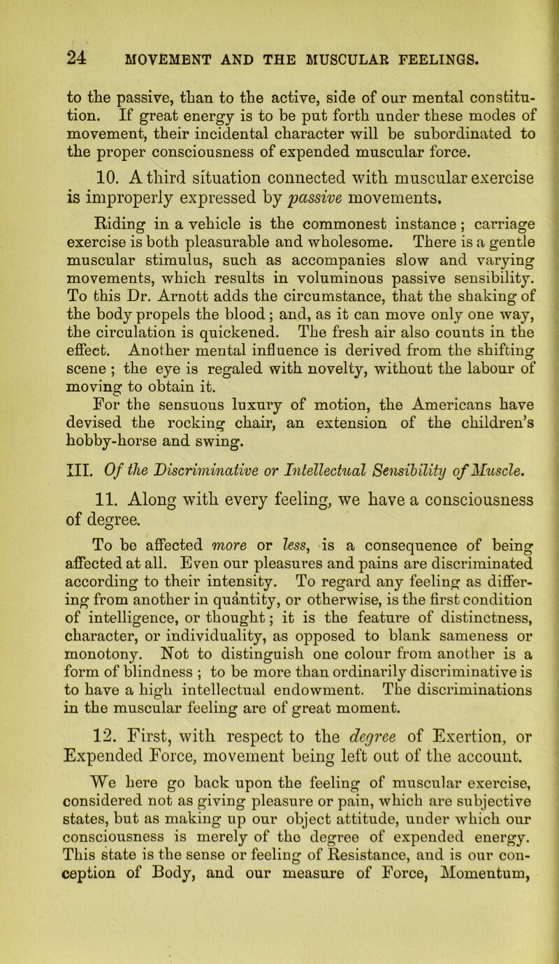 to the passive, than to the active, side of our mental constitu- tion. If great energy is to be put forth under these modes of movement, their incidental character will be subordinated to the proper consciousness of expended muscular force. 10. A third situation connected with muscular exercise is improperly expressed by passive movements. Riding in a vehicle is the commonest instance ; carriage exercise is both pleasurable and wholesome. There is a gentle muscular stimulus, such as accompanies slow and varying movements, which results in voluminous passive sensibility. To this Dr. Arnott adds the circumstance, that the shaking of the body propels the blood; and, as it can move only one way, the circulation is quickened. The fresh air also counts in the effect. Another mental influence is derived from the shifting scene ; the eye is regaled with novelty, without the labour of moving to obtain it. For tbe sensuous luxury of motion, the Americans have devised the rocking chair, an extension of the children’s hobby-horse and swing. III. Of the Discriminative or Intellectual Sensibility of Muscle. 11. Along with every feeling, we have a consciousness of degree. To be affected more or less, is a consequence of being affected at all. Even our pleasures and pains are discriminated according to their intensity. To regard any feeling as differ- ing from another in quantity, or otherwise, is the first condition of intelligence, or thought; it is the feature of distinctness, character, or individuality, as opposed to blank sameness or monotony. Not to distinguish one colour from another is a form of blindness ; to be more than ordinarily discriminative is to have a high intellectual endowment. The discriminations in the muscular feeling arc of great moment. 12. First, with respect to the degree of Exertion, or Expended Force, movement being left out of the account. We here go back upon the feeling of muscular exercise, considered not as giving pleasure or pain, which are subjective states, but as making up our object attitude, under which our consciousness is merely of the degree of expended energy. This state is the sense or feeling of Resistance, and is our con- ception of Body, and our measure of Force, Momentum,