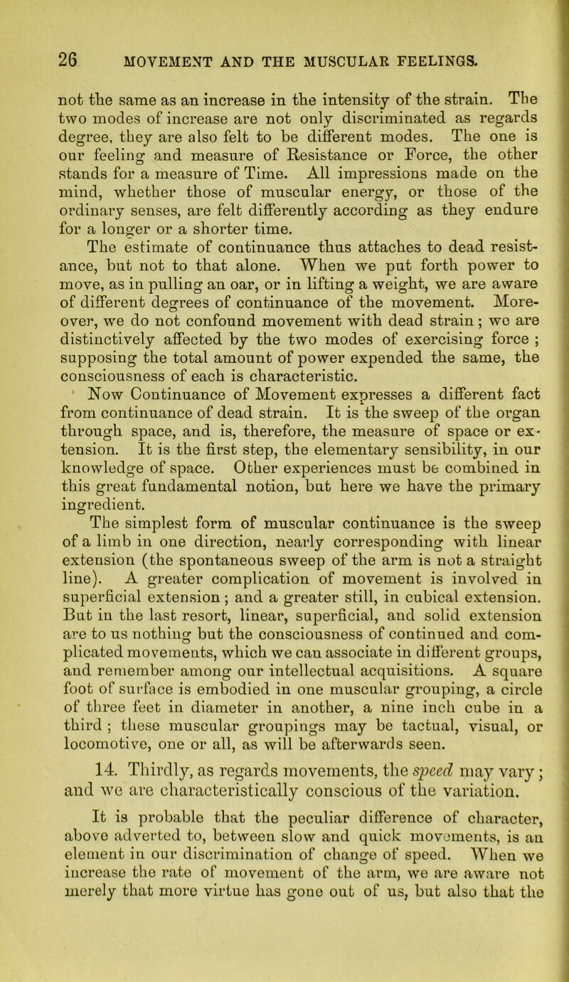 not the same as an increase in the intensity of the strain. The two modes of increase are not only discriminated as regards degree, they are also felt to be different modes. The one is our feeling and measure of Resistance or Force, the other stands for a measure of Time. All impressions made on the mind, whether those of muscular energy, or those of the ordinary senses, are felt differently according as they endure for a longer or a shorter time. The estimate of continuance thus attaches to dead resist- ance, but not to that alone. When we put forth power to move, as in pulling an oar, or in lifting a weight, we are aware of different degrees of continuance of the movement. More- over, we do not confound movement with dead strain; we are distinctively affected by the two modes of exercising force ; supposing the total amount of power expended the same, the consciousness of each is characteristic. Now Continuance of Movement expresses a different fact from continuance of dead strain. It is the sweep of the organ through space, and is, therefore, the measure of space or ex- tension. It is the first step, the elementary sensibility, in our knowledge of space. Other experiences must be combined in this great fundamental notion, but here we have the primary ingredient. The simplest form of muscular continuance is the sweep of a limb in one direction, nearly corresponding with linear extension (the spontaneous sweep of the arm is not a straight line). A greater complication of movement is involved in superficial extension; and a greater still, in cubical extension. But in the last resort, linear, superficial, and solid extension are to us nothing but the consciousness of continued and com- plicated movements, which we can associate in different groups, and remember among our intellectual acquisitions. A square foot of surface is embodied in one muscular grouping, a circle of three feet in diameter in another, a nine inch cube in a third ; these muscular groupings may be tactual, visual, or locomotive, one or all, as will be afterwards seen. 14. Thirdly, as regards movements, the speed may vary; and we are characteristically conscious of the variation. It is probable that the peculiar difference of character, above adverted to, between slow and quick movements, is an element in our discrimination of change of speed. When we increase the rate of movement of the arm, we are aware not merely that more virtue has gone out of us, but also that the