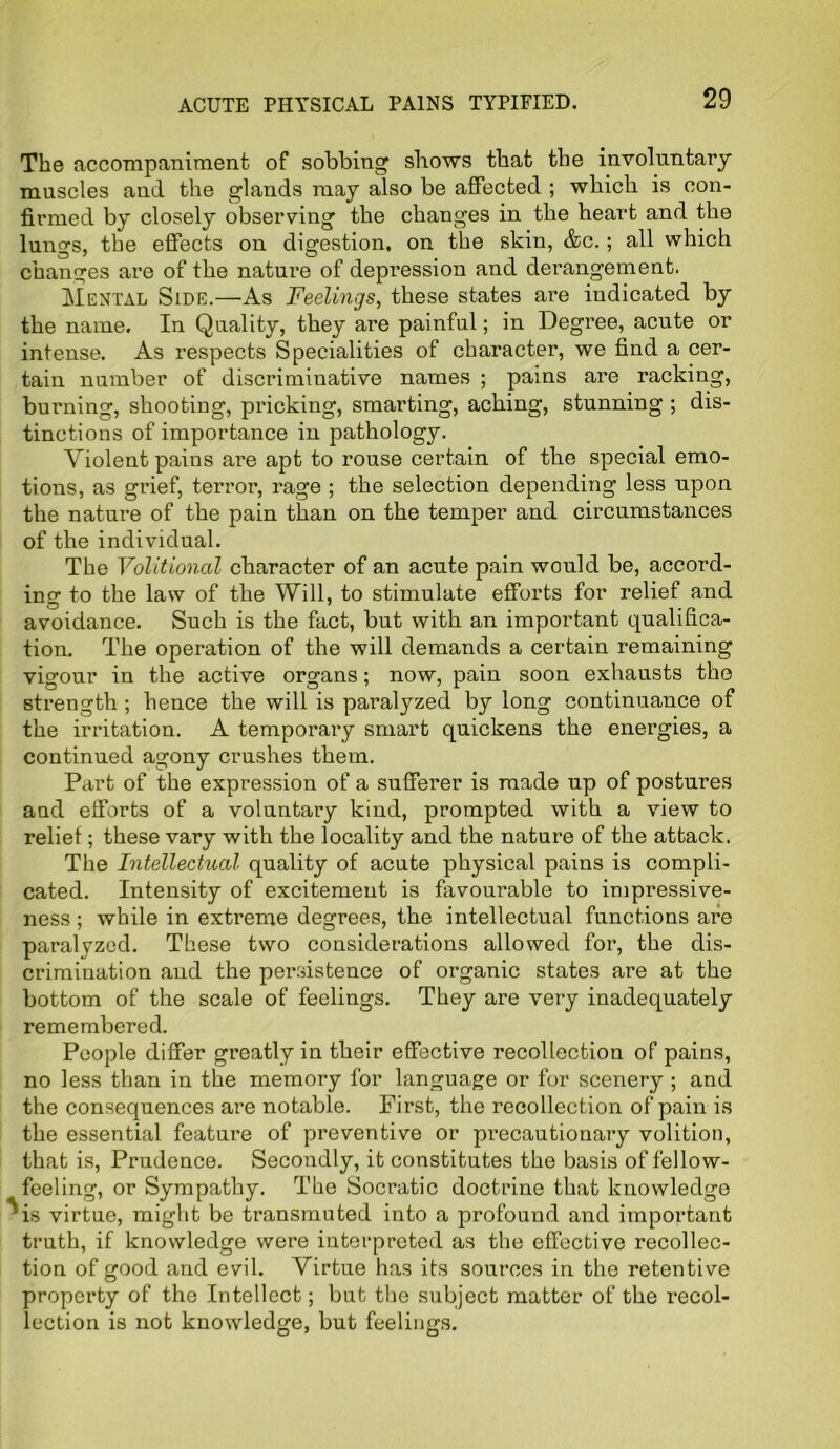 ACUTE PHYSICAL PAINS TYPIFIED. The accompaniment of sobbing shows that the involuntary muscles and the glands may also be affected ; which is con- firmed by closely observing the changes in the heart and the lungs, the effects on digestion, on the skin, &c.; all which changes are of the nature of depression and derangement. Mental Side.—As Feelings, these states are indicated by the name. In Quality, they are painful; in Degree, acute or intense. As respects Specialities of character, we find a cer- tain number of discriminative names ; pains are racking, burning, shooting, pricking, smarting, aching, stunning ; dis- tinctions of importance in pathology. Violent pains are apt to rouse certain of the special emo- tions, as grief, terror, rage ; the selection depending less upon the nature of the pain than on the temper and circumstances of the individual. The Volitional character of an acute pain would be, accord- ing to the law of the Will, to stimulate efforts for relief and avoidance. Such is the fact, but with an important qualifica- tion. The operation of the will demands a certain remaining vigour in the active organs; now, pain soon exhausts tho strength ; hence the will is paralyzed by long continuance of the irritation. A temporary smart quickens the energies, a continued agony crushes them. Part of the expression of a sufferer is made up of postures and efforts of a voluntary kind, prompted with a view to relief; these vary with the locality and the nature of the attack. The Intellectual quality of acute physical pains is compli- cated. Intensity of excitement is favourable to impressive- ness ; while in extreme degrees, the intellectual functions are paralyzed. These two considerations allowed for, the dis- crimination and the persistence of organic states are at the bottom of the scale of feelings. They are very inadequately remembered. People differ greatly in their effective recollection of pains, no less than in the memory for language or for scenery ; and the consequences are notable. First, the recollection of pain is the essential feature of preventive or precautionary volition, that is, Prudence. Secondly, it constitutes the basis of fellow- feeling, or Sympathy. The Socratic doctrine that knowledge ^is virtue, might be transmuted into a profound and important truth, if knowledge were interpreted as the effective recollec- tion of good and evil. Virtue has its sources in the retentive property of the Intellect; but the subject matter of the recol- lection is not knowledge, but feelings.