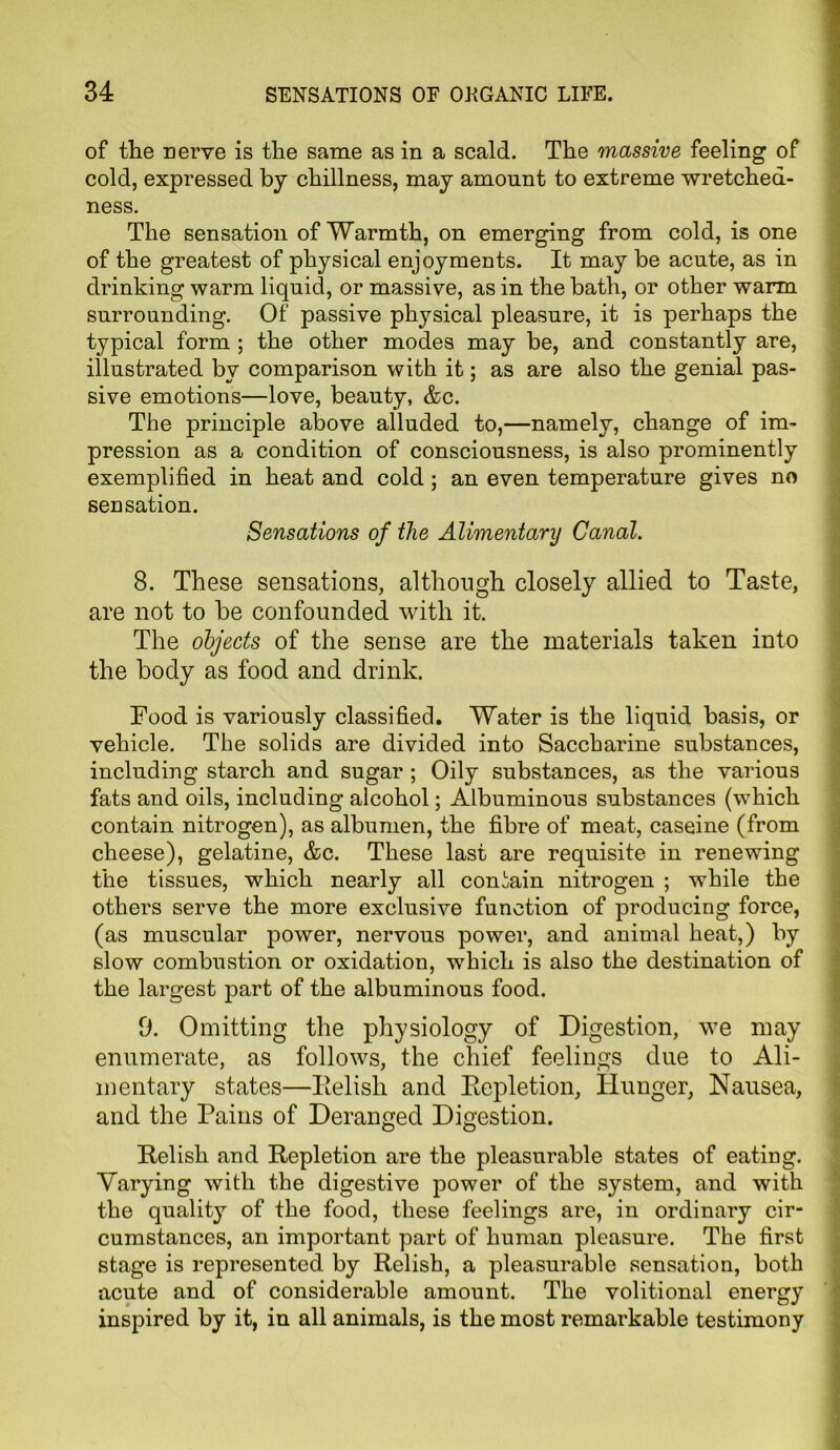 of the nerve is the same as in a scald. The massive feeling of cold, expressed by chillness, may amount to extreme wretched- ness. The sensation of Warmth, on emerging from cold, is one of the greatest of physical enjoyments. It may be acute, as in drinking warm liquid, or massive, as in the bath, or other warm surrounding. Of passive physical pleasure, it is perhaps the typical form ; the other modes may be, and constantly are, illustrated by comparison with it; as are also the genial pas- sive emotions—love, beauty, &c. The principle above alluded to,—namely, change of im- pression as a condition of consciousness, is also prominently exemplified in heat and cold; an even temperature gives no sensation. Sensations of the Alimentary Canal. 8. These sensations, although closely allied to Taste, are not to be confounded with it. The objects of the sense are the materials taken into the body as food and drink. Food is variously classified. Water is the liquid basis, or vehicle. The solids are divided into Saccharine substances, including starch and sugar ; Oily substances, as the various fats and oils, including alcohol; Albuminous substances (which contain nitrogen), as albumen, the fibre of meat, caseine (from cheese), gelatine, &c. These last are requisite in renewing the tissues, which nearly all contain nitrogen ; while the others serve the more exclusive function of producing force, (as muscular power, nervous power, and animal heat,) by slow combustion or oxidation, which is also the destination of the largest part of the albuminous food. 9. Omitting the physiology of Digestion, we may enumerate, as follows, the chief feelings due to Ali- mentary states—Relish and Repletion, Hunger, Nausea, and the Pains of Deranged Digestion. Relish and Repletion are the pleasurable states of eating. Varying with the digestive power of the system, and with the quality of the food, these feelings are, in ordinary cir- cumstances, an important part of human pleasure. The first stage is represented by Relish, a pleasurable sensation, both acute and of considerable amount. The volitional energy inspired by it, in all animals, is the most remarkable testimony