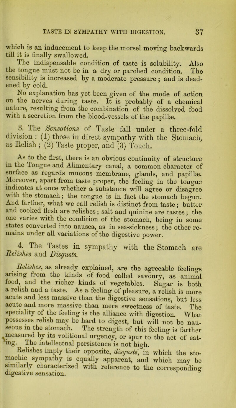 which is an inducement to keep the morsel moving backwards till it is finally swallowed. The indispensable condition of taste is solubility. Also the tongue must not be in a dry or parched condition. The sensibility is increased by a moderate pressure ; and is dead- ened by cold. ISTo explanation has yet been given of the mode of action on the nerves during taste. It is probably of a chemical nature, resulting from the combination of the dissolved food with a secretion from the blood-vessels of the papillae. 3. The Sensations of Taste fall under a three-fold division : (1) those in direct sympathy with the Stomach, as Relish; (2) Taste proper, and (3) Touch. As to the first, there is an obvious continuity of structure in the Tongue and Alimentary canal, a common character of surface as regards mucous membrane, glands, and papillae. Moreover, apart from taste proper, the feeling in the tongue indicates at once whether a substance will agree or disagree with the stomach; the tongue is in fact the stomach begun. And farther, what we call relish is distinct from taste; butter and cooked flesh are relishes ; salt and quinine are tastes ; the one varies with the condition ot the stomach, being in some states converted into nausea, as in sea-sickness; the other re- mains under all variations of the digestive power. 4. The Tastes in sympathy with the Stomach are Relishes and Disgusts. Relishes, as already explained, are the agreeable feelings arising from the kinds of food called savoury, as animal food, and the richer kinds of vegetables. Sugar is both a relish and a taste. As a feeling of pleasure, a relish is more acute and less massive than the digestive sensations, but less acute and more massive than mere sweetness of taste. The speciality of the feeling is the alliance with digestion. What possesses relish may be hard to digest, but will not be nau- seous in the stomach. The strength of this feeling is farther ^measured by its volitional urgency, or spur to the act of eat- ing. The intellectual persistence is not high. Relishes imply their opposite, disgusts*in which the sto- machic sympathy is equally apparent, and which may be similarly characterized with reference to the corresponding digestive sensation. °