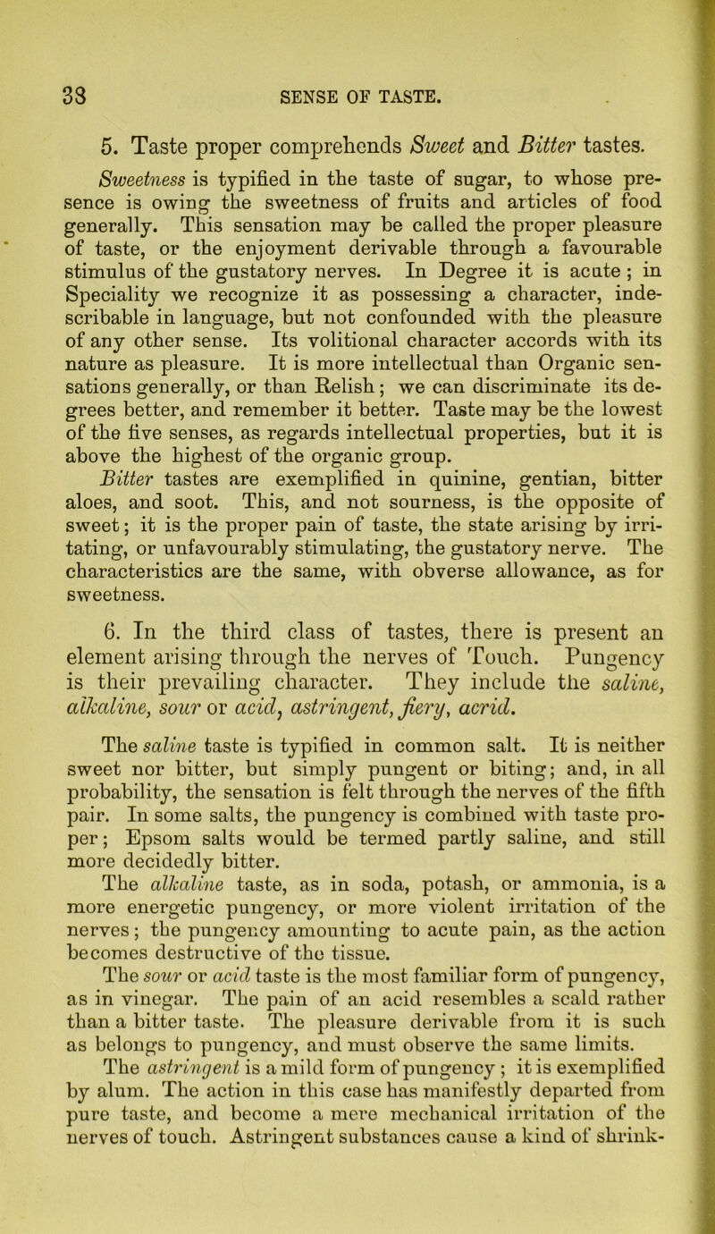 5. Taste proper comprehends Sweet and Bitter tastes. Sweetness is typified in the taste of sugar, to whose pre- sence is owing the sweetness of fruits and articles of food generally. This sensation may be called the proper pleasure of taste, or the enjoyment derivable through a favourable stimulus of the gustatory nerves. In Degree it is acute ; in Speciality we recognize it as possessing a character, inde- scribable in language, but not confounded with the pleasure of any other sense. Its volitional character accords with its nature as pleasure. It is more intellectual than Organic sen- sations generally, or than Relish ; we can discriminate its de- grees better, and remember it better. Taste may be the lowest of the five senses, as regards intellectual properties, but it is above the highest of the organic group. Bitter tastes are exemplified in quinine, gentian, bitter aloes, and soot. This, and not sourness, is the opposite of sweet; it is the proper pain of taste, the state arising by irri- tating, or unfavourably stimulating, the gustatory nerve. The characteristics are the same, with obverse allowance, as for sweetness. 6. In the third class of tastes, there is present an element arising through the nerves of Touch. Pungency is their prevailing character. They include the saline, alkaline, sour or acid, astringent, fiery, acrid. The saline taste is typified in common salt. It is neither sweet nor bitter, but simply pungent or biting; and, in all probability, the sensation is felt through the nerves of the fifth pair. In some salts, the pungency is combined with taste pro- per ; Epsom salts would be termed partly saline, and still more decidedly bitter. The alkaline taste, as in soda, potash, or ammonia, is a more energetic pungency, or more violent irritation of the nerves; the pungency amounting to acute pain, as the action becomes destructive of the tissue. The sour or acid taste is the most familiar form of pungency, as in vinegar. The pain of an acid resembles a scald rather than a bitter taste. The pleasure derivable from it is such as belongs to pungency, and must observe the same limits. The astringent is a mild form of pungency ; it is exemplified by alum. The action in this case has manifestly departed from pure taste, and become a mere mechanical irritation of the nerves of touch. Astringent substances cause a kind of shrink-