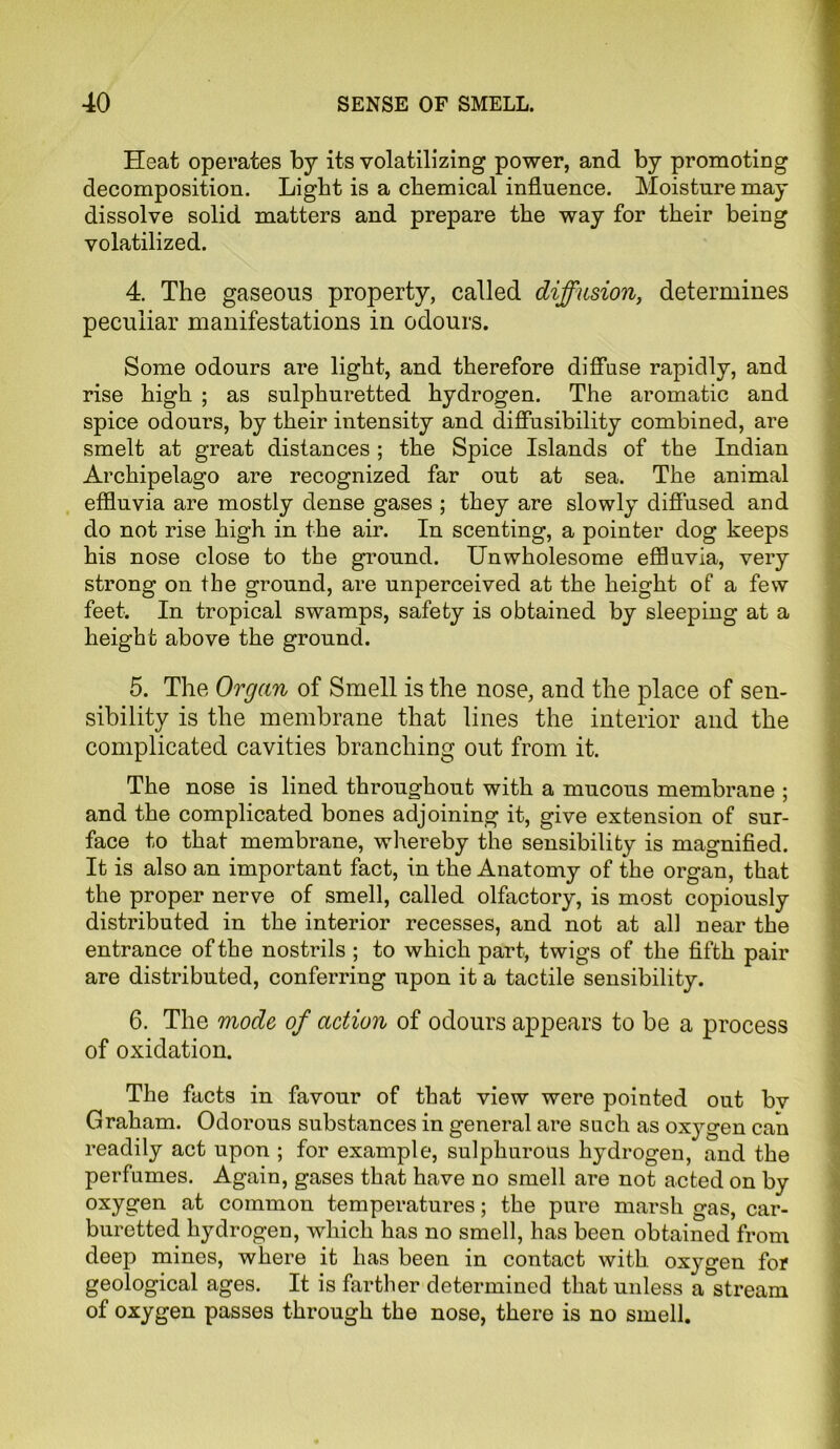 Heat operates by its volatilizing power, and by promoting decomposition. Light is a chemical influence. Moisture may dissolve solid matters and prepare the way for their being volatilized. 4. The gaseous property, called diffusion, determines peculiar manifestations in odours. Some odours are light, and therefore diffuse rapidly, and rise high ; as sulphuretted hydrogen. The aromatic and spice odours, by their intensity and diffusibility combined, are smelt at great distances ; the Spice Islands of the Indian Archipelago are recognized far out at sea. The animal effluvia are mostly dense gases ; they are slowly diffused and do not rise high in the air. In scenting, a pointer dog keeps his nose close to the ground. Unwholesome effluvia, very strong on the ground, are unperceived at the height of a few feet. In tropical swamps, safety is obtained by sleeping at a height above the ground. 5. The Organ of Smell is the nose, and the place of sen- sibility is the membrane that lines the interior and the complicated cavities branching out from it. The nose is lined throughout with a mucous membrane ; and the complicated bones adjoining it, give extension of sur- face to that membrane, whereby the sensibility is magnified. It is also an important fact, in the Anatomy of the organ, that the proper nerve of smell, called olfactory, is most copiously distributed in the interior recesses, and not at all near the entrance of the nostrils ; to which part, twigs of the fifth pair are distributed, conferring upon it a tactile sensibility. 6. The mode of action of odours appears to be a process of oxidation. The facts in favour of that view were pointed out bv Graham. Odorous substances in general are such as oxygen can readily act upon ; for example, sulphurous hydrogen, and the perfumes. Again, gases that have no smell are not acted on by oxygen at common temperatures; the pure marsh gas, car- buretted hydrogen, which has no smell, has been obtained from deep mines, where it has been in contact with oxygen for geological ages. It is farther determined that unless a stream of oxygen passes through the nose, there is no smell.