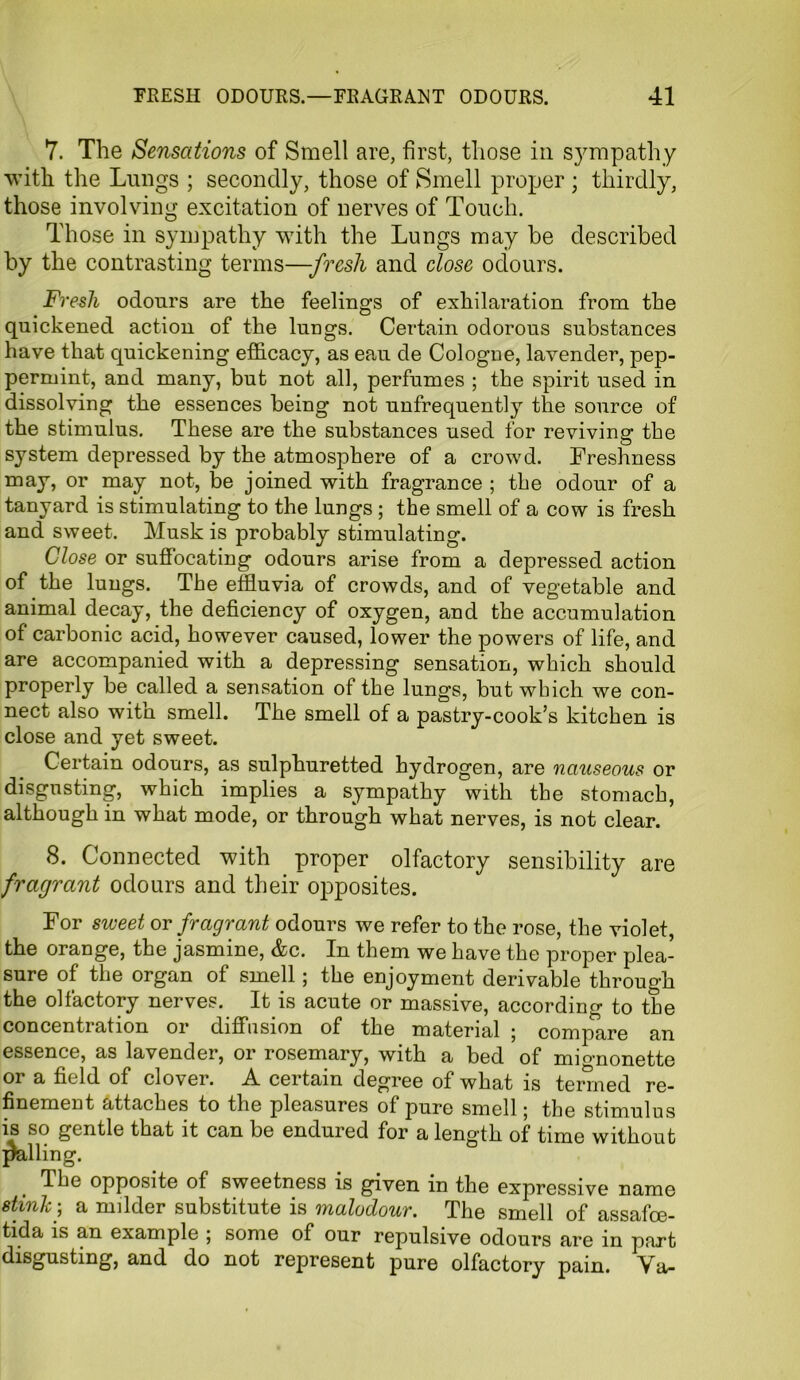 7. The Sensations of Smell are, first, those in sympathy with the Lungs ; secondly, those of Smell proper; thirdly, those involving excitation of nerves of Touch. Those in sympathy with the Lungs may he described by the contrasting terms—-fresh and close odours. Fresh odours are the feelings of exhilaration from the quickened action of the lungs. Certain odorous substances have that quickening efficacy, as eau de Cologne, lavender, pep- permint, and many, but not all, perfumes ; the spirit used in dissolving the essences being not unfrequently the source of the stimulus. These are the substances used for reviving the system depressed by the atmosphere of a crowd. Freshness may, or may not, be joined with fragrance ; the odour of a tanyard is stimulating to the lungs ; the smell of a cow is fresh and sweet. Musk is probably stimulating. Close or suffocating odours arise from a depressed action of the lungs. The effluvia of crowds, and of vegetable and animal decay, the deficiency of oxygen, and the accumulation of carbonic acid, however caused, lower the powers of life, and are accompanied with a depressing sensation, which should properly be called a sensation of the lungs, but which we con- nect also with smell. The smell of a pastry-cook’s kitchen is close and yet sweet. Certain odours, as sulphuretted hydrogen, are nauseous or disgusting, which implies a sympathy with the stomach, although in what mode, or through what nerves, is not clear. 8. Connected with proper olfactory sensibility are fragrant odours and their opposites. For sweet or fragrant odours we refer to the rose, the violet, the orange, the jasmine, &c. In them we have the proper plea- sure of the organ of smell; the enjoyment derivable through the olfactory nerves. It is acute or massive, according to the concentration or diffusion of the material 5 compare an essence, as lavender, or rosemary, with a bed of mignonette or a field of clover. A certain degree of what is termed re- finement attaches to the pleasures of pure smell; the stimulus is so gentle that it can be endured for a length of time without palling. The opposite of sweetness is given in the expressive name stink-, a milder substitute is malodour. The smell of assafce- tida is an example 5 some of our repulsive odours are in part disgusting, and do not represent pure olfactory pain. Ya-