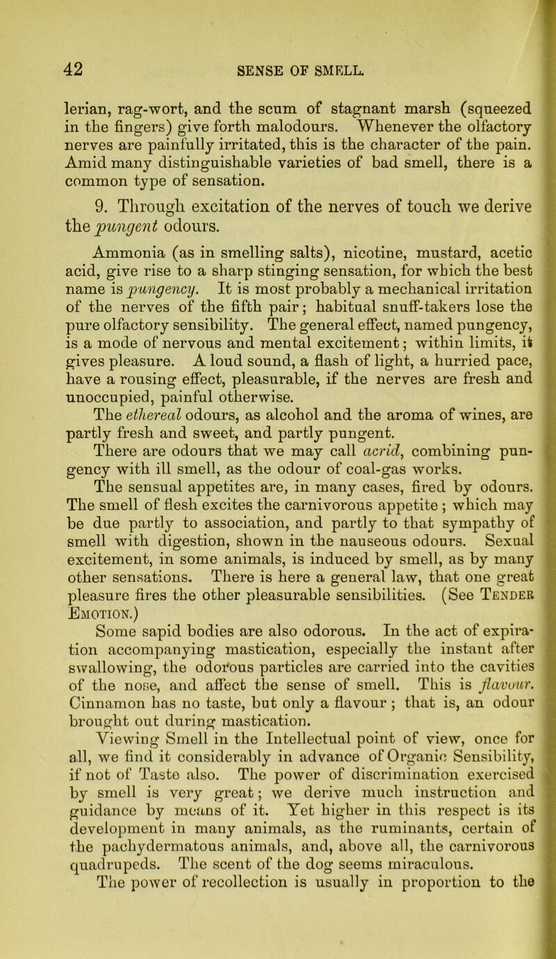 lerian, rag-wort, and the scum of stagnant marsh (squeezed in the fingers) give forth malodours. Whenever the olfactory nerves are painfully irritated, this is the character of the pain. Amid many distinguishable varieties of bad smell, there is a common type of sensation. 9. Through excitation of the nerves of touch we derive thq pungent odours. Ammonia (as in smelling salts), nicotine, mustard, acetic acid, give rise to a sharp stinging sensation, for which the best name is pungency. It is most probably a mechanical irritation of the nerves of the fifth pair; habitual snuff-takers lose the pure olfactory sensibility. The general effect, named pungency, is a mode of nervous and mental excitement; within limits, it gives pleasure. A loud sound, a flash of light, a hurried pace, have a rousing effect, pleasurable, if the nerves are fresh and unoccupied, painful otherwise. The ethereal odours, as alcohol and the aroma of wines, are partly fresh and sweet, and partly pungent. There are odours that we may call acrid, combining pun- gency with ill smell, as the odour of coal-gas works. The sensual appetites are, in many cases, fired by odours. The smell of flesh excites the carnivorous appetite ; which may be due partly to association, and partly to that sympathy of smell with digestion, shown in the nauseous odours. Sexual excitement, in some animals, is induced by smell, as by many other sensations. There is here a general law, that one great pleasure fires the other pleasurable sensibilities. (See Tender Emotion.) Some sapid bodies are also odorous. In the act of expira- tion accompanying mastication, especially the instant after swallowing, the odorous particles are carried into the cavities of the nose, and affect the sense of smell. This is flavour. Cinnamon has no taste, but only a flavour ; that is, an odour brought out during mastication. Viewing Smell in the Intellectual point of view, once for all, we find it considerably in advance of Organic Sensibility, if not of Taste also. The power of discrimination exercised by smell is very great; we derive much instruction and guidance by means of it. Yet higher in this respect is its development in many animals, as the ruminants, certain of the pachydermatous animals, and, above all, the carnivorous quadrupeds. The scent of the dog seems miraculous. The power of recollection is usually in proportion to the
