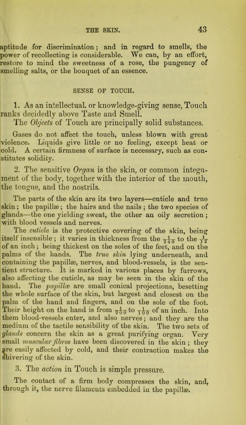 aptitude for discrimination; and in regard to smells, the power of recollecting is considerable. We can, by an effort, restore to mind the sweetness of a rose, the pungency of smelling salts, or the bouquet of an essence. SENSE OF TOUCH. 1. As an intellectual, or knowledge-giving sense, Touch, ranks decidedly above Taste and Smell. The Objects of Touch are principally solid substances. Gases do not affect the touch, unless blown with great violence. Liquids give little or no feeling, except heat or cold. A certain firmness of surface is necessary, such as con- stitutes solidity. 2. The sensitive Organ is the skin, or common integu- ment of the body, together with the interior of the mouth, the tongue, and the nostrils. The parts of the skin are its two layers—cuticle and true skin; the papillae; the hairs and the nails ; the two species of glands—the one yielding sweat, the other an oily secretion ; with blood vessels and nerves. The cuticle is the protective covering of the skin, being itself insensible ; it varies in thickness from the -g-iy to the y1^ of an inch; being thickest on the soles of the feet, and on the palms of the hands. The true skin lying underneath, and containing the papillae, nerves, and blood-vessels, is the sen- tient structure. It is marked in various places by furrows, also affecting the cuticle, as may be seen in the skin of the hand. The papillae are small conical projections, besetting the whole surface of the skin, but largest and closest on the palm of the hand and fingers, and on the sole of the foot. Their height on the hand is from -^io Too- °f an inch. Into them blood-vessels enter, and also nerves; and they are the medium of the tactile sensibility of the skin. The two sets of glands concern the skin as a great purifying organ. Very small muscular fibres have been discovered in the skin ; they are easily affected by cold, and their contraction makes the shivering of the skin. 3. The action in Touch is simple pressure. The contact of a firm body compresses the skin, and, through it, the nerve filaments embedded in the papillae.