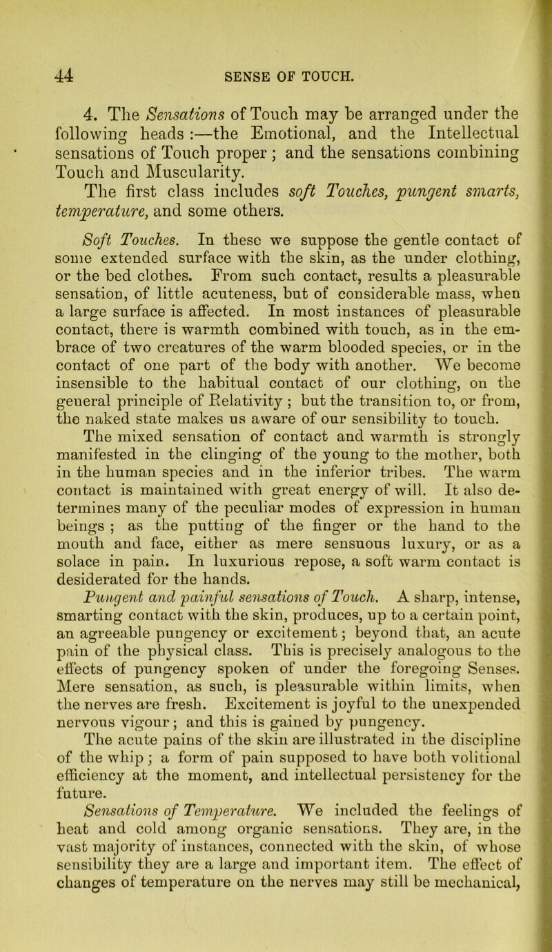 4. The Sensations of Touch may he arranged under the following heads :—the Emotional, and the Intellectual sensations of Touch proper ; and the sensations combining Touch and Muscularity. The first class includes soft Touches, pungent smarts, temperature, and some others. Soft Touches. In these we suppose the gentle contact of some extended surface with the skin, as the under clothing, or the bed clothes. From such contact, results a pleasurable sensation, of little acuteness, but of considerable mass, when a large surface is affected. In most instances of pleasurable contact, there is warmth combined with touch, as in the em- brace of two creatures of the warm blooded species, or in the contact of one part of the body with another. We become insensible to the habitual contact of our clothing, on the general principle of Eelativity ; but the transition to, or from, the naked state makes us aware of our sensibility to touch. The mixed sensation of contact and warmth is strongly manifested in the clinging of the young to the mother, both in the human species and in the inferior tribes. The warm contact is maintained with great energy of will. It also de- termines many of the peculiar modes of expression in human beings ; as the putting of the finger or the hand to the mouth and face, either as mere sensuous luxury, or as a solace in pain. In luxurious repose, a soft warm contact is desiderated for the hands. Pungent and painful sensations of Touch. A sharp, intense, smarting contact with the skin, produces, up to a certain point, an agreeable pungency or excitement; beyond that, an acute pain of the physical class. This is precisely analogous to the effects of pungency spoken of under the foregoing Senses. Mere sensation, as such, is pleasurable within limits, when the nerves are fresh. Excitement is joyful to the unexpended nervous vigour; and this is gained by pungency. The acute pains of the skin are illustrated in the discipline of the whip; a form of pain supposed to have both volitional efficiency at the moment, and intellectual persistency for the future. Sensations of Temperature. We included the feelings of heat and cold among organic sensations. They are, in the vast majority of instances, connected with the skin, of whose sensibility they are a large and important item. The effect of changes of temperature on the nerves may still be mechanical,