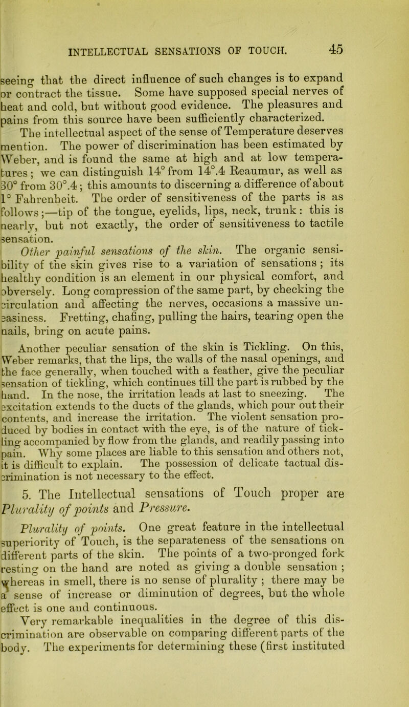 seeing that the direct influence of such changes is to expand or contract the tissue. Some have supposed special nerves of heat and cold, but without good evidence. The pleasures and pains from this source have been sufficiently characterized. The intellectual aspect of the sense of Temperature deserves mention. The power of discrimination has been estimated by Weber, and is found the same at high and at low tempera- tures ; we can distinguish 14° from 14°.4 Reaumur, as well as 80° from 30°.4; this amounts to discerning a difference of about 1° Fahrenheit. The order of sensitiveness of the parts is as follows;—tip of the tongue, eyelids, lips, neck, trunk : this is nearly, but not exactly, the order of sensitiveness to tactile sensation. Other painful sensations of the shin. The organic sensi- bility of the skin gives rise to a variation of sensations ; its healthy condition is an element in our physical comfort, and obversely. Long compression of the same part, by checking the circulation and affecting the nerves, occasions a massive un- easiness. Fretting, chafing, pulling the hairs, tearing open the nails, bring on acute pains. Another peculiar sensation of the skin is Tickling. On this, Weber remarks, that the lips, the walls of the nasal openings, and the face generally, when touched with a feather, give the peculiar sensation of tickling, which continues till the part is rubbed by the hand. In the nose, the irritation leads at last to sneezing. The excitation extends to the ducts of the glands, which pour out their contents, and increase the irritation. The violent sensation pro- duced by bodies in contact with the eye, is of the nature of tick- ling accompanied by flow from the glands, and readily passing into pain. Why some places are liable to this sensation and others not, it is difficult to explain. The possession of delicate tactual dis- crimination is not necessary to the effect. 5. The Intellectual sensations of Touch proper are Plurality of points and Pressure. Plurality of points. One great feature in the intellectual superiority of Touch, is the separateness of the sensations on different parts of the skin. The points of a two-pronged fork resting on the hand are noted as giving a double sensation ; whereas in smell, there is no sense of plurality ; there may be a sense of increase or diminution of degrees, but the whole effect is one and continuous. Very remarkable inequalities in the degree of this dis- crimination are observable on comparing different parts of the body. The experiments for determining these (first instituted