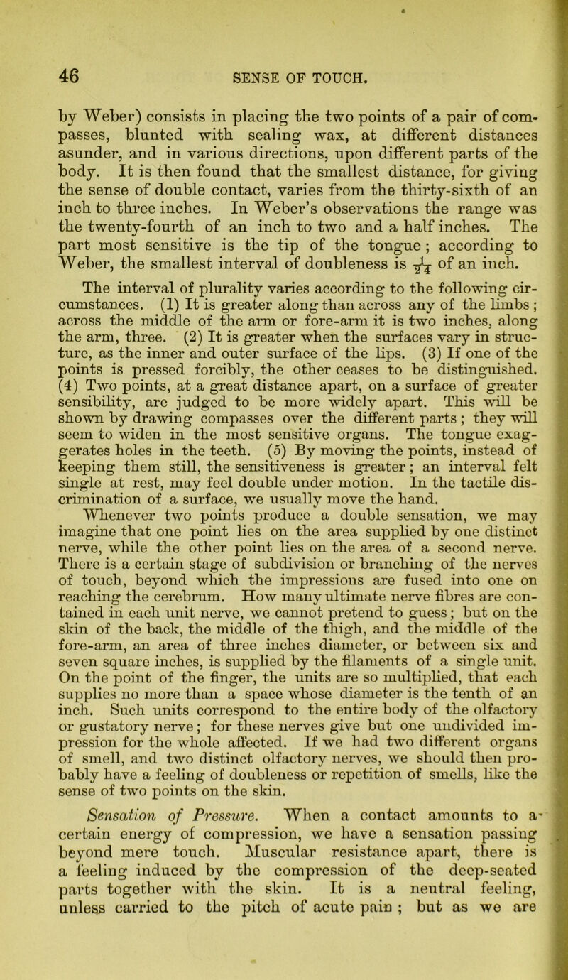 by Weber) consists in placing the two points of a pair of com- passes, blunted with sealing wax, at different distances asunder, and in various directions, upon different parts of the body. It is then found that the smallest distance, for giving the sense of double contact, varies from the thirty-sixth of an inch to three inches. In Weber’s observations the range was the twenty-fourth of an inch to two and a half inches. The part most sensitive is the tip of the tongue ; according to Weber, the smallest interval of doubleness is ^ of an inch. The interval of plurality varies according to the following cir- cumstances. (1) It is greater along than across any of the limbs ; across the middle of the arm or fore-arm it is two inches, along the arm, three. (2) It is greater when the surfaces vary in struc- ture, as the inner and outer surface of the lips. (3) If one of the points is pressed forcibly, the other ceases to be distinguished. (4) Two points, at a great distance apart, on a surface of greater sensibility, are judged to be more widely apart. This will be shown by drawing compasses over the different parts ; they will seem to widen in the most sensitive organs. The tongue exag- gerates holes in the teeth. (5) By moving the points, instead of keeping them still, the sensitiveness is greater; an interval felt single at rest, may feel double under motion. In the tactile dis- crimination of a surface, we usually move the hand. Whenever two points produce a double sensation, we may imagine that one point lies on the area supplied by one distinct nerve, while the other point lies on the area of a second nerve. There is a certain stage of subdivision or branching of the nerves of touch, beyond which the impressions are fused into one on reaching the cerebrum. How many ultimate nerve fibres are con- tained in each unit nerve, we cannot pretend to guess; but on the skin of the back, the middle of the thigh, and the middle of the fore-arm, an area of three inches diameter, or between six and seven square inches, is supplied by the filaments of a single unit. On the point of the finger, the units are so multiplied, that each supplies no more than a space whose diameter is the tenth of an inch. Such units correspond to the entire body of the olfactory or gustatory nerve; for these nerves give but one undivided im- pression for the whole affected. If we had two different organs of smell, and two distinct olfactory nerves, we should then pro- bably have a feeling of doubleness or repetition of smells, like the sense of two points on the skin. Sensation of Pressure. When a contact amounts to a certain energy of compression, we have a sensation passing beyond mere touch. Muscular resistance apart, there is a feeling induced by the compression of the deep-seated parts together with the skin. It is a neutral feeling, unless carried to the pitch of acute pain ; but as we are