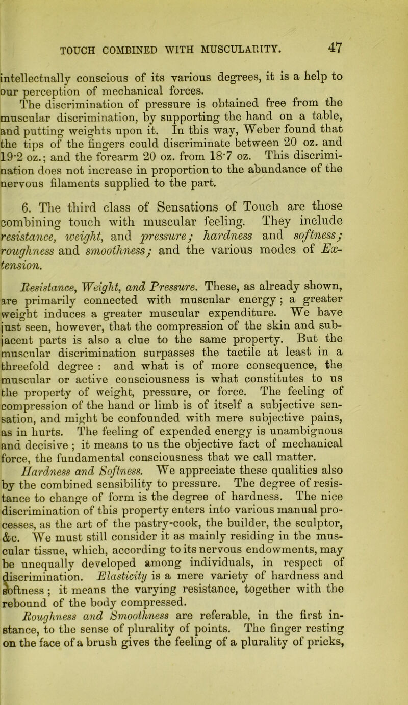 intellectually conscious of its various degrees, it is a help to our perception of mechanical forces. The discrimination of pressure is obtained free from the muscular discrimination, by supporting the hand on a table, and putting weights upon it. In this way, Weber found that the tips of the fingers could discriminate between 20 oz. and 19‘2 oz.; and the forearm 20 oz. from 18*7 oz. This discrimi- nation does not increase in proportion to the abundance of the nervous filaments supplied to the part. 6. The third class of Sensations of Touch are those combining touch with muscular feeling. They include resistance, weight, and pressure; hardness and softness; roughness and smoothness; and the various modes of Ex- tension. Resistance, Weight, and Pressure. These, as already shown, are primarily connected with muscular energy; a greater weight induces a greater muscular expenditure. We have just seen, however, that the compression of the skin and sub- jacent parts is also a clue to the same property. But the muscular discrimination surpasses the tactile at least in a threefold degree : and what is of more consequence, the muscular or active consciousness is what constitutes to us the property of weight, pressure, or force. The feeling of compression of the hand or limb is of itself a subjective sen- sation, and might be confounded with mere subjective pains, as in hurts. The feeling of expended energy is unambiguous and decisive ; it means to us the objective fact of mechanical force, the fundamental consciousness that we call matter. Hardness and Softness. We appreciate these qualities also by the combined sensibility to pressure. The degree of resis- tance to change of form is the degree of hardness. The nice discrimination of this property enters into various manual pro - cesses, as the art of the pastry-cook, the builder, the sculptor, &c. We must still consider it as mainly residing in the mus- cular tissue, which, according to its nervous endowments, may be unequally developed among individuals, in respect of discrimination. Elasticity is a mere variety of hardness and Softness ; it means the varying resistance, together with the rebound of the body compressed. Roughness and Smoothness are referable, in the first in- stance, to the sense of plurality of points. The finger resting on the face of a brush gives the feeling of a plurality of pricks,
