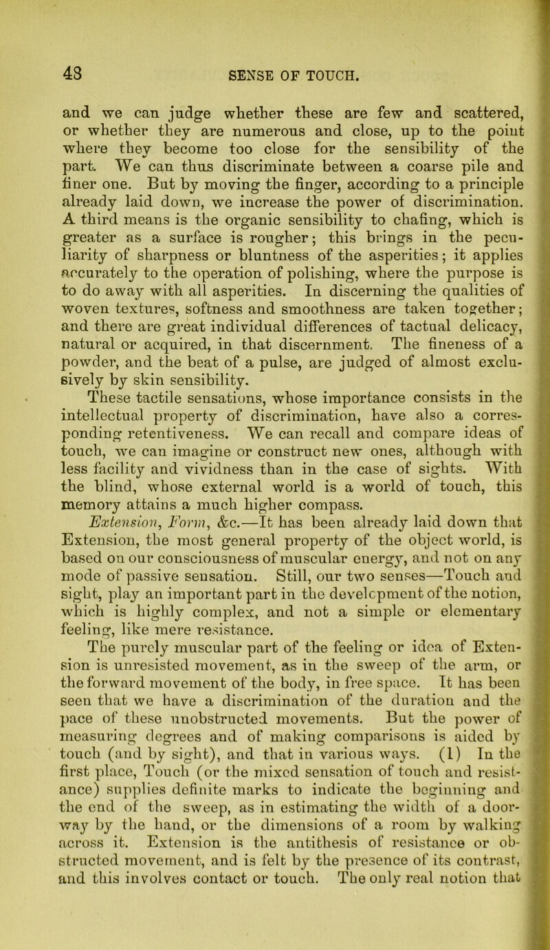 and we can judge whether these are few and scattered, or whether they are numerous and close, up to the point where they become too close for the sensibility of the part. We can thus discriminate between a coarse pile and finer one. But by moving the finger, according to a principle already laid down, we increase the power of discrimination. A third means is the organic sensibility to chafing, which is greater as a surface is rougher; this brings in the pecu- liarity of sharpness or bluntness of the asperities; it applies accurately to the operation of polishing, where the purpose is to do away with all asperities. In discerning the qualities of woven textures, softness and smoothness are taken together; and there are great individual differences of tactual delicacy, natural or acquired, in that discernment. The fineness of a powder, and the beat of a pulse, are judged of almost exclu- sively by skin sensibility. These tactile sensations, whose importance consists in the intellectual property of discrimination, have also a corres- ponding retentiveness. We can recall and compare ideas of touch, we can imagine or construct new ones, although with less facility and vividness than in the case of sights. With the blind, whose external world is a world of touch, this memory attains a much higher compass. Extension, Form, &c.—It has been already laid down that Extension, the most general property of the object world, is based on our consciousness of muscular energy, and not on any mode of passive sensation. Still, our two senses—Touch and sight, play an important part in the development of the notion, which is highly complex, and not a simple or elementary feeling, like mere resistance. The purely muscular part of the feeling or idea of Exten- sion is unresisted movement, as in the sweep of the arm, or the forward movement of the body, in free space. It has been seen that we have a discrimination of the duration and the pace of these unobstructed movements. But the power of measuring degrees and of making comparisons is aided by touch (and by sight), and that in various ways. (1) In the first place, Touch (or the mixed sensation of touch and resist- ance) supplies definite marks to indicate the beginning and the end of the sweep, as in estimating the width of a door- way by the hand, or the dimensions of a room by walking across it. Extension is the antithesis of resistance or ob- structed movement, and is felt by the presence of its contrast, and this involves contact or touch. The only real notion that