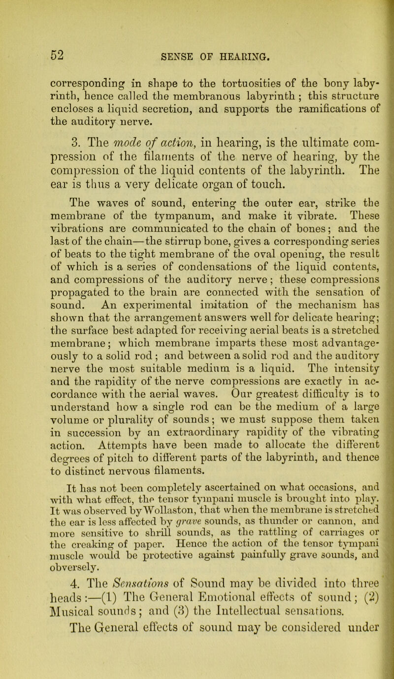 corresponding in shape to the tortuosities of the bony laby- rinth, hence called the membranous labyrinth ; this structure encloses a liquid secretion, and supports the ramifications of the auditory nerve. 3. The mode of action, in hearing, is the ultimate com- pression of the filaments of the nerve of hearing, by the compression of the liquid contents of the labyrinth. The ear is thus a very delicate organ of touch. The waves of sound, entering the outer ear, strike the membrane of the tympanum, and make it vibrate. These vibrations are communicated to the chain of bones; and the last of the chain—the stirrup bone, gives a corresponding series of beats to the tight membrane of the oval opening, the result of which is a series of condensations of the liquid contents, and compressions of the auditory nerve ; these compressions propagated to the brain are connected with the sensation of sound. An experimental imitation of the mechanism has shown that the arrangement answers well for delicate hearing; the surface best adapted for receiving aerial beats is a stretched membrane; which membrane imparts these most advantage- ously to a solid rod ; and between a solid rod and the auditory nerve the most suitable medium is a liquid. The intensity and the rapidity of the nerve compressions are exactly in ac- cordance with the aerial waves. Our greatest difficulty is to understand how a single rod can be the medium of a large volume or plurality of sounds; we must suppose them taken in succession by an extraordinary rapidity of the vibrating action. Attempts have been made to allocate the different degrees of pitch to different parts of the labyrinth, and thence to distinct nervous filaments. It has not been completely ascertained on what occasions, and with what effect, the tensor tympani muscle is brought into play. It was observed by Wollaston, that when the membrane is stretched the ear is less affected by grave sounds, as thunder or cannou, and more sensitive to shrill sounds, as the rattling of carriages or the creaking of paper. Hence the action of the tensor tympani muscle would be protective against painfully grave sounds, and obversely. 4. The Sensations of Sound may be divided into three heads :—(1) The General Emotional effects of sound; (2) Musical sounds; and (3) the Intellectual sensations. The General effects of sound may be considered under