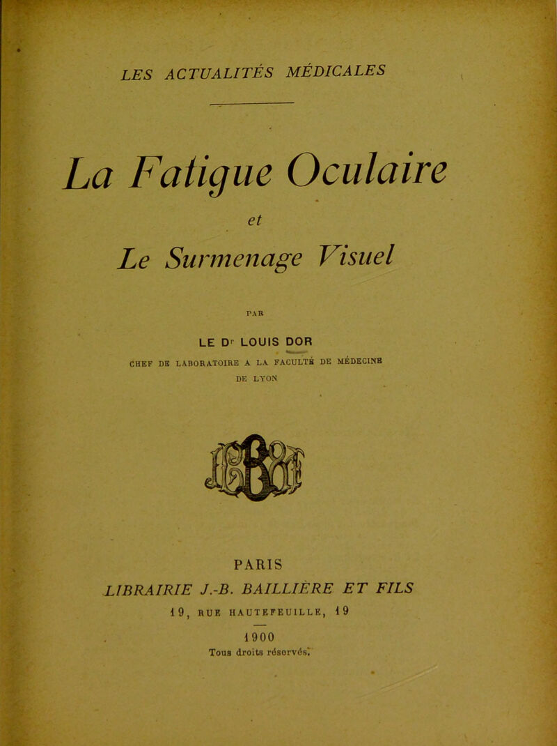 La Fatigue Oculaire et Le Surmenage Visuel PAR LE D‘ LOUIS DOR CHEF DE LABORATOIRE A LA FACULTÉ DE MEDECINE DE LYON PARIS LIBRAIRIE J.-B. BAILLIÈRE ET FILS 19, R U K HAUTEFEUILLE, 19 1900 Tous droits résorvésT