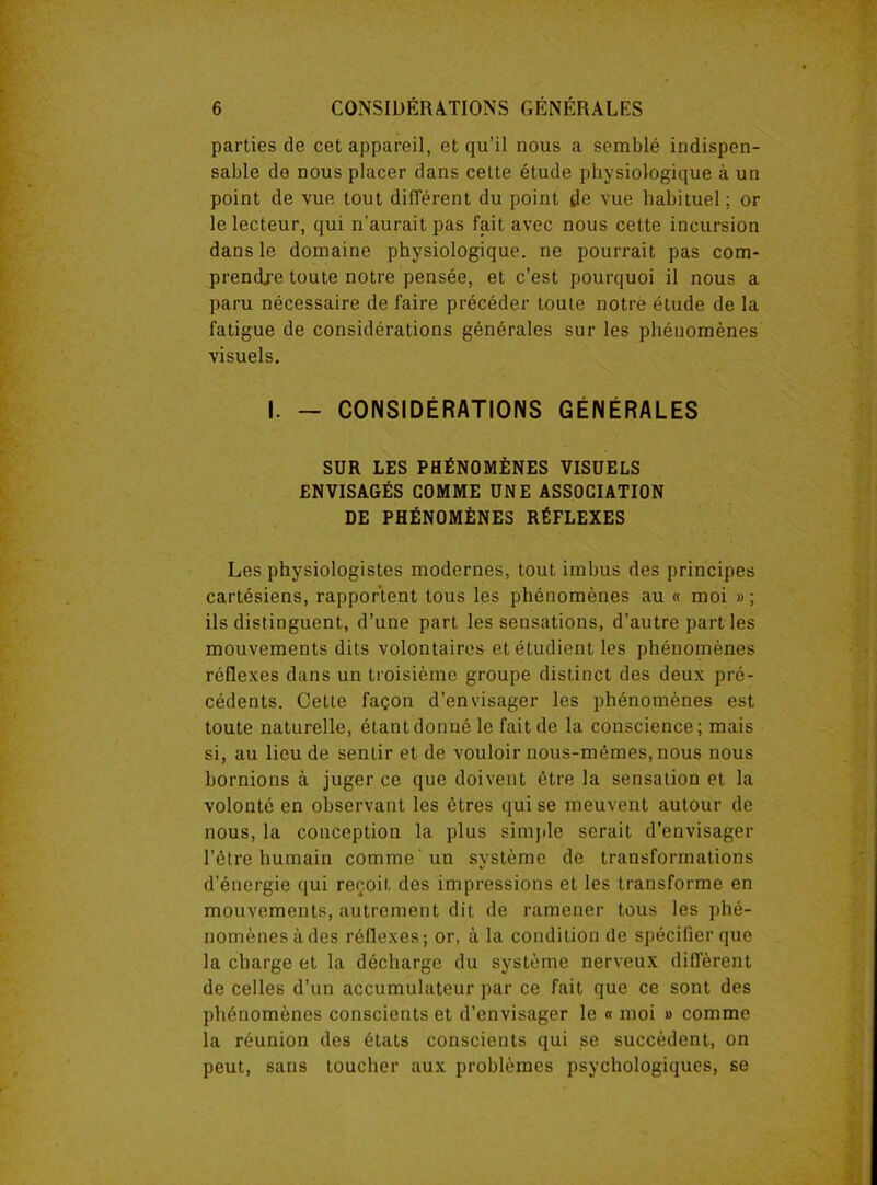 parties de cet appareil, et qu’il nous a semblé indispen- sable de nous placer dans celte étude physiologique à un point de vue tout différent du point de vue habituel ; or le lecteur, qui n’aurait pas fait avec nous cette incursion dans le domaine physiologique, ne pourrait pas com- prendre toute notre pensée, et c’est pourquoi il nous a paru nécessaire de faire précéder toute notre étude de la fatigue de considérations générales sur les phénomènes visuels. I. — CONSIDÉRATIONS GÉNÉRALES SUR LES PHÉNOMÈNES VISUELS ENVISAGÉS COMME UNE ASSOCIATION DE PHÉNOMÈNES RÉFLEXES Les physiologistes modernes, tout imbus des principes cartésiens, rapportent tous les phénomènes au « moi » ; ils distinguent, d’une part les sensations, d’autre parties mouvements dits volontaires et étudient les phénomènes réflexes dans un troisième groupe distinct des deux pré- cédents. Cette façon d’envisager les phénomènes est toute naturelle, étant donné le fait de la conscience; mais si, au lieu de sentir et de vouloir nous-mêmes, nous nous bornions à juger ce que doivent être la sensation et la volonté en observant les êtres qui se meuvent autour de nous, la conception la plus simple serait d’envisager l’être humain comme ’un système de transformations d’énergie qui reçoit des impressions et les transforme en mouvements, autrement dit de ramener tous les phé- nomènes à des réflexes; or, à la condition de spécifier que la charge et la décharge du système nerveux diffèrent de celles d’un accumulateur par ce fait que ce sont des phénomènes conscients et d’envisager le « moi » comme la réunion des états conscients qui se succèdent, on peut, sans toucher aux problèmes psychologiques, se