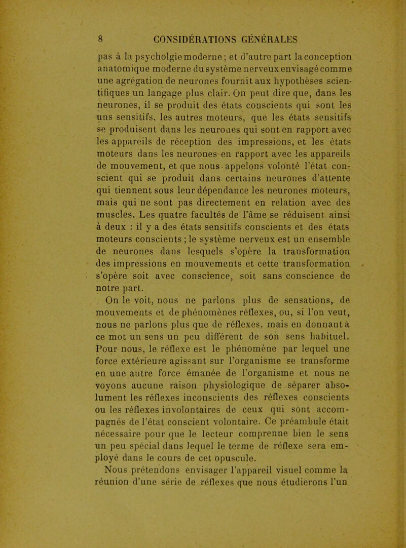 pas à la psycholgiemoderne; et d’autre part laconception anatomique moderne dusystème nerveuxenvisagécomme une agrégation de neurones fournit aux hypothèses scien- tifiques un langage plus clair. On peut dire que, dans les neurones, il se produit des états couscients qui sont les uns sensitifs, les autres moteurs, que les états sensitifs se produisent dans les neurones qui sont en rapport avec les appareils de réception des impressions, et les états moteurs dans les neurones en rapport avec les appareils de mouvement, et que nous-appelons volonté l’état con- scient qui se produit dans certains neurones d’attente qui tiennent sous leur dépendance les neurones moteurs, mais qui ne sont pas directement en relation avec des muscles. Les quatre facultés de l’âme se réduisent ainsi à deux : il y a des états sensitifs conscients et des états moteurs conscients ; le système nerveux est un ensemble de neurones dans lesquels s'opère la transformation des impressions en mouvements et cette transformation s’opère soit avec conscience, soit sans conscience de notre part. On le voit, nous ne parlons plus de sensations, de mouvements et de phénomènes réflexes, ou, si l’on veut, nous ne parlons plus que de réflexes, mais en donnant à ce mot un sens un peu différent de son sens habituel. Pour nous, le réflexe est le phénomène par lequel une force extérieure agissant sur l’organisme se transforme en une autre force émanée de l’organisme et nous ne voyons aucune raison physiologique de séparer abso- lument les réflexes inconscients des réflexes conscients ou les réflexes involontaires de ceux qui sont accom- pagnés de l’état conscient volontaire. Ce préambule était nécessaire pour que le lecteur comprenne bien le sens un peu spécial dans lequel le terme de réflexe sera em- ployé dans le cours de cet opuscule. Nous prétendons envisager l’appareil visuel comme la réunion d’une série de réflexes que nous étudierons l’un