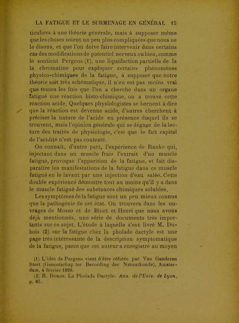 ticuliers à une théorie générale, mais à supposer même queleschoses soient un peu plus compliquées que nous ne le disons, et que l’on doive faire intervenir dans certains cas des modifications de potentiel nerveux oubien, comme le soutient Pergens (I), une liquéfaction partielle de la la chromatine pour expliquer certains phénomènes physico-chimiques de la fatigue, à supposer que notre théorie soit très schématique, il n’en est pas moins vrai que toutes les fois que l’on a cherché dans un organe fatigué une réaction histo-chimique, on a trouvé cette réaction acide. Quelques physiologistes se bornent à dire que la réaction est devenue acide, d’autres cherchent à préciser la nature de l’acide en présence duquel ils se trouvent, mais l’opinion générale qui se dégage de la lec- ture des traités de physiologie, c’est que le fait capital de l'acidité n’est pas contesté. On connaît, d’autre part, l’expérience de Ranke qui, injectant dans un muscle frais l’extrait d’un muscle fatigué, provoque l’apparition de la fatigue, et fait dis- paraître les manifestations de la fatigue dans ce muscle fatigué en le lavant par une injection d’eau salée. Cette double expérience démontre tout au moins qu’il y a dans le muscle fatigué des substances chimiques solubles. Les symptômes de la fatigue sont un peu mieux connus que la pathogénie de cet état. On trouvera dans les ou- vrages de Mosso et de Binet et Henri que nous avons déjà mentionnés, une série de documents très impor- tants sur ce sujet. L’étude à laquelle s’est livré M. Du- bois (2) sur la fatigue chez la pholade dactyle est une page très intéressante de la description symptomatique de la fatigue, parce que cet auteur a enregistré au moyen (1) L’idée de Pergens vient d’être réfutée par Van Genderen Stort (Genootscliap ter Bevording der Natuurkunde), Amster- dam, 4 février 1899. (2) R. Dubois. La Pholade Dactyle. Ann. del’Univ. de Lyon, p. 85.