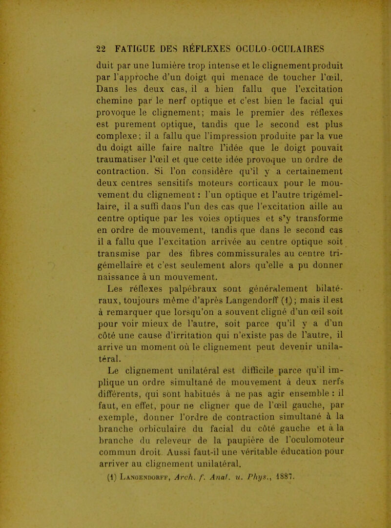 duit par une lumière trop intense et le clignement produit par l’approche d’un doigt qui menace de toucher l’œil. Dans les deux cas, il a bien fallu que l’excitation chemine par le nerf optique et c’est bien le facial qui provoque le clignement; mais le premier des réflexes est purement optique, tandis que le second est plus complexe ; il a fallu que l’impression produite par la vue du doigt aille faire naître l’idée que le doigt pouvait traumatiser l’œil et que cette idée provoque un ordre de contraction. Si l’on considère qu’il y a certainement deux centres sensitifs moteurs corticaux pour le mou- vement du clignement : l’un optique et l’autre trigémel- laire, il a suffi dans l’un des cas que l’excitation aille au centre optique par les voies optiques et s’y transforme en ordre de mouvement, tandis que dans le second cas il a fallu que l’excitation arrivée au centre optique soit transmise par des fibres commissurales au centre tri- gémellaire et c’est seulement alors qu’elle a pu donner naissance à un mouvement. Les réflexes palpébraux sont généralement bilaté- raux, toujours même d’après Langendorff (t); mais il est à remarquer que lorsqu’on a souvent cligné d’un œil soit pour voir mieux de l’autre, soit parce qu’il y a d’un côté une cause d’irritation qui n’existe pas de l’autre, il arrive un moment où le clignement peut devenir unila- téral. Le clignement unilatéral est difficile parce qu’il im- plique un ordre simultané de mouvement à deux nerfs différents, qui sont habitués à ne pas agir ensemble : il faut, en effet, pour ne cligner que de l’œil gauche, par exemple, donner l’ordre de contraction simultané à la branche orbiculaire du facial du côté gauche et à la branche du rcleveur de la paupière de l’oculomoteur commun droit Aussi faut-il une véritable éducation pour arriver au clignement unilatéral. (1) Langendorff, Arch. f. Anal. u. Phys., 1887.