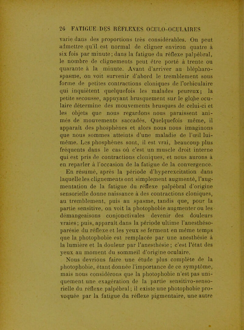 varie clans des proportions très considérables. On peut admettre qu'il est normal de cligner environ quatre à six fois par minute; dans la fatigue du réflexe palpébral, le nombre de clignements peut être porté à trente ou quarante à la minute. Avant d’arriver au blépharo- spasme, on voit survenir d’abord le tremblement sous forme de petites contractions cloniques de Forbiculaire qui inquiètent quelquefois les malades peureux; la petite secousse, appuyant brusquement sur le glojie ocu- laire détermine des mouvements brusques de celui-ci et les objets que nous regardons nous paraissent ani- més de mouvements saccadés. Quelquefois même, il apparaît des pbosphènes et alors nous nous imaginons que nous sommes atteints d’une maladie de l’œil lui- même. Les phosphènes sont, il est vrai, beaucoup plus fréquents dans le cas où c’est un muscle droit interne qui est pris de contractions cloniques, et nous aurons à en reparler à l’occasion de la fatigue de la convergence. En résumé, après la période d'hyperexcitation dans laquelle les clignements ont simplement augmenté, l’aug- mentation de la fatigue du réflexe palpébral d’origine sensorielle donne naissance à des contractions cloniques, au tremblement, puis au spasme, tandis que, pour la partie sensitive, on voit la photophobie augmenter ou les démangeaisons conjonctivales devenir des douleurs vraies; puis, apparaît dans la période ultime l’anesthéso- parésie du réflexe et les yeux se ferment en même temps que la photophobie est remplacée par une anesthésie à la lumière et la douleur par l’anesthésie ; c’est l’état des yeux au moment du sommeil d’origine oculaire. Nous devrions faire une étude plus complète de la photophobie, étant donnée l’importance de ce symptôme, mais nous considérons que la photophobie n’est pas uni- quement une exagération de la partie sensitivo-senso- rielle du réflexe palpébral; il existe une photophobie pro- voquée par la fatigue du réflexe pigmentaire, une autre