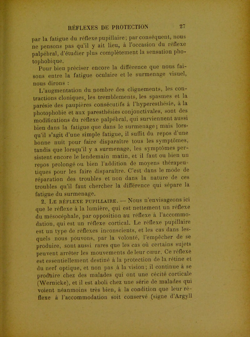 par la fatigue du réflexe pupillaire; par conséquent, nous ne pensons pas qu’il y ait lieu, à 1 occasion du îéüexe palpébral, d’étudier plus complètement la sensation pho- tophobique. Pour bien préciser encore la différence que nous fai- sons entre la fatigue oculaire et le surmenage visuel, nous dirons : L’augmentation du nombre des clignements, les con- tractions cloniques, les tremblements, les spasmes et la parésie des paupières consécutifs à l’hyperesthésie, à la photophobie et aux paresthésies conjonctivales, sont des modilications du réflexe palpébral, qui surviennent aussi bien dans la fatigue que dans le surmenage; mais lors- qu’il s’agit d’une simple fatigue, il suffit du repos d’une bonne nuit pour faire disparaître tous les symptômes, tandis que lorsqu’il y a surmenage, les symptômes per- sistent encore le lendemain matin, et il iaut ou bien un repos prolongé ou bien l’addition de moyens thérapeu- tiques pour les faire disparaître. C est dans le mode de réparation des troubles et non dans la nature de ces troubles qu’il faut chercher la différence qui sépare la fatigue du surmenage. 2. Le réflexe pupillaire. — Nous n’envisageons ici que le réflexe à la lumière, qui est nettement un réflexe du mésocéphale, par opposition au réflexe à l'accommo- dation, qui est un réflexe cortical. Le réflexe pupillaire est un type de réflexes inconscients, et les cas dans les- quels nous pouvons, par la volonté, l’empêcher de se produire, sont aussi rares que les cas où certains sujets peuvent arrêter les mouvements de leur cœur. Ce réflexe est essentiellement destiné à la protection de la rétine et du nerf optique, et non pas à la vision; il continue à se produire chez des malades qui ont une cécité corticale (Wernicke), et il est aboli chez une série de malades qui voient néanmoins très bien, à la condition que leur ré- flexe à l’accommodation soit conservé (signe d’Argyll