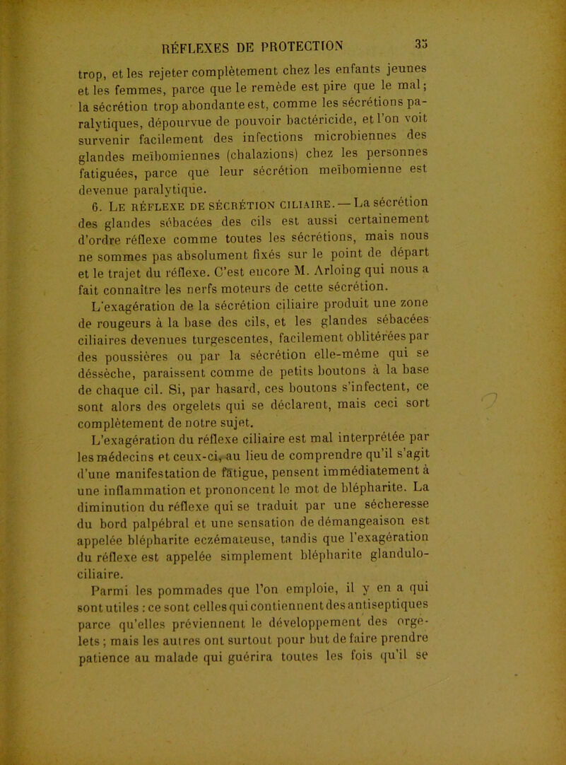 3a trop, et les rejeter complètement chez les enfants jeunes et les femmes, parce que le remède est pire que le mal; la sécrétion trop abondante est, comme les sécrétions pa- ralytiques, dépourvue de pouvoir bactéricide, et l’on voit survenir facilement des infections microbiennes des glandes meïbomiennes (cbalazions) chez les personnes fatiguées, parce que leur sécrétion meïbomienne est devenue paralytique. 6. Le réflexe de sécrétion ciliaire. — La sécrétion des glandes sébacées des cils est aussi certainement d’ordre réflexe comme toutes les sécrétions, mais nous ne sommes pas absolument fixés sur le point de départ et le trajet du réflexe. C’est encore M. Arloing qui nous a fait connaître les nerfs moteurs de cette sécrétion. L'exagération de la sécrétion ciliaire produit une zone de rougeurs à la base des cils, et les glandes sébacées ciliaires devenues turgescentes, facilement oblitérées par des poussières ou par la sécrétion elle-même qui se déssèche, paraissent comme de petits boutons à la base de chaque cil. Si, par hasard, ces boutons s’infectent, ce sont alors des orgelets qui se déclarent, mais ceci sort complètement de notre sujet. L’exagération du réflexe ciliaire est mal interprétée par les médecins et ceux-ci, au lieu de comprendre qu il s agit d’une manifestation de fatigue, pensent immédiatement à une inflammation et prononcent le mot de blépharite. La diminution du réflexe qui se traduit par une sécheresse du bord palpébral et une sensation de démangeaison est appelée blépharite eczémateuse, tandis que l’exagération du réflexe est appelée simplement blépharite glandulo- ciliaire. Parmi les pommades que l’on emploie, il y en a qui sont uti les : ce sont celles qui contiennent des antiseptiques parce qu’elles préviennent le développement des orge- lets ; mais les autres ont surtout pour but de faire prendre patience au malade qui guérira toutes les fois qu’il se