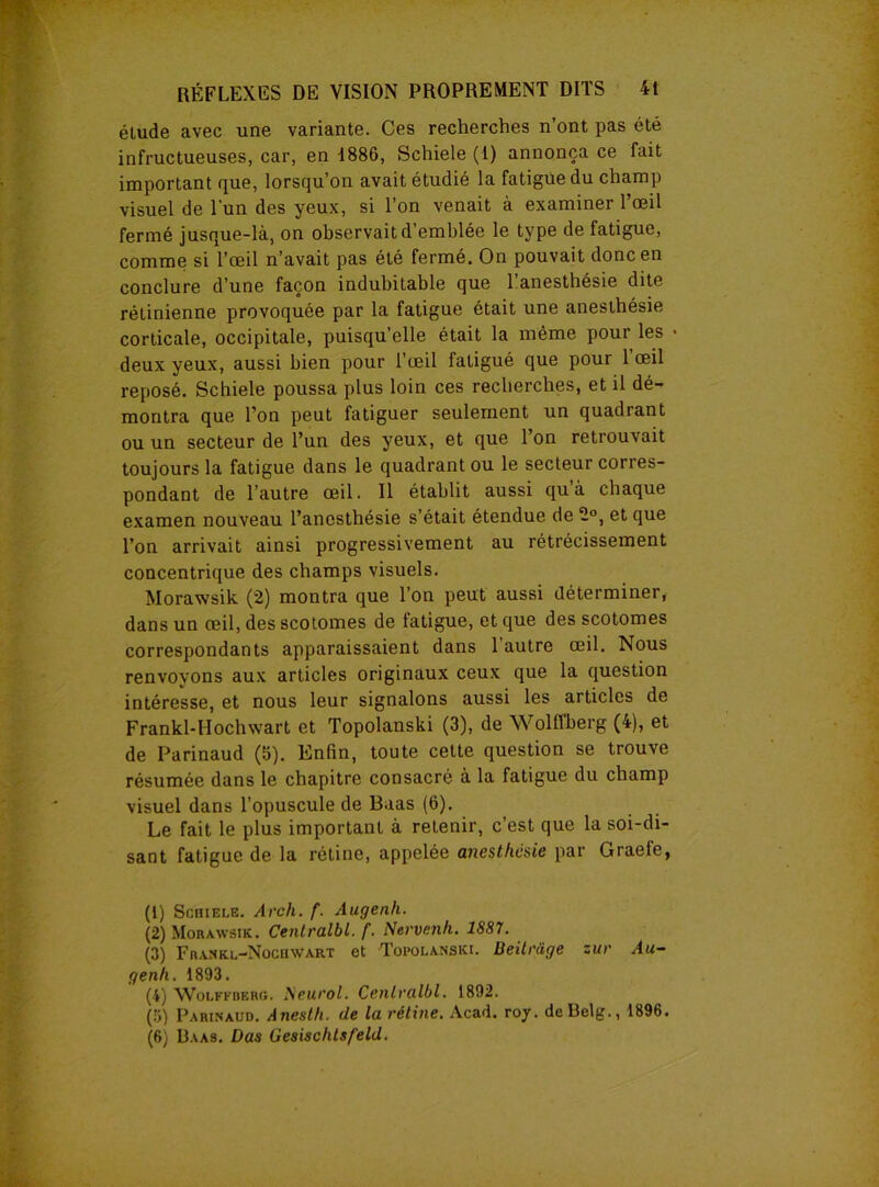 élude avec une variante. Ces recherches n’ont pas été infructueuses, car, en 1886, Schiele (i) annonça ce fait important que, lorsqu’on avait étudié la fatigue du champ visuel de l'un des yeux, si l’on venait à examiner l’œil fermé jusque-là, on observait d’emblée le type de fatigue, comme si l’œil n’avait pas été fermé. On pouvait donc en conclure d’une façon indubitable que l’anesthésie dite rétinienne provoquée par la fatigue était une anesthésie corticale, occipitale, puisqu’elle était la même pour les > deux yeux, aussi bien pour l’œil fatigué que pour 1 œil reposé. Schiele poussa plus loin ces recherches, et il dé- montra que l’on peut fatiguer seulement un quadrant ou un secteur de l’un des yeux, et que l’on retrouvait toujours la fatigue dans le quadrant ou le secteur corres- pondant de l’autre œil. Il établit aussi qu à chaque examen nouveau l’anesthésie s’était étendue de 2°, et que l’on arrivait ainsi progressivement au rétrécissement concentrique des champs visuels. Morawsik (2) montra que l’on peut aussi déterminer, dans un œil, des scotomes de fatigue, et que des scotomes correspondants apparaissaient dans l’autre œil. Nous renvoyons aux articles originaux ceux que la question intéresse, et nous leur signalons aussi les articles de Frankl-IIochwart et Topolanski (3), de Wollfberg (4), et de Parinaud (b). Enfin, toute cette question se trouve résumée dans le chapitre consacré à la fatigue du champ visuel dans l’opuscule de Baas (6). Le fait le plus important à retenir, c’est que la soi-di- sant fatigue de la rétine, appelée anesthésie par Graefe, (1) Schiele. Arch. f. Augenli. (2) Morawsik. Centralbl.f. Nervenh. 1887. (3) Frakkl-Nocuwart et Topolanski. Ueitrüge zur Au- genh. 1893. (4) Wolffderg. Neurol. Cenlralbl. 1892. (3) Parinaud. Anesth. de la rétine. Acad. roy. deBelg., 1896. (6) Haas. Dus Gesischtsfeld.