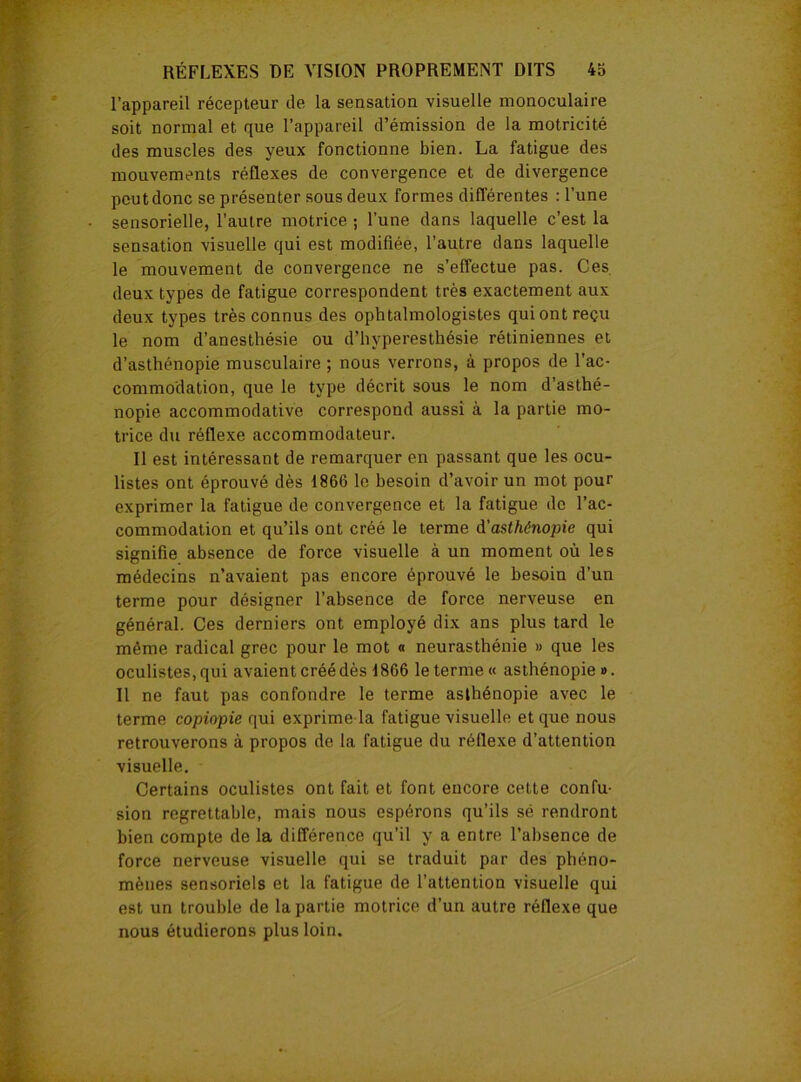 l’appareil récepteur de la sensation visuelle monoculaire soit normal et que l’appareil d’émission de la motricité des muscles des yeux fonctionne bien. La fatigue des mouvements réflexes de convergence et de divergence peut donc se présenter sous deux formes différentes : l’une sensorielle, l’autre motrice ; l’une dans laquelle c’est la sensation visuelle qui est modifiée, l’autre dans laquelle le mouvement de convergence ne s’effectue pas. Ces deux types de fatigue correspondent très exactement aux deux types très connus des ophtalmologistes qui ont reçu le nom d’anesthésie ou d’hyperesthésie rétiniennes et d’asthénopie musculaire ; nous verrons, à propos de l’ac- commodation, que le type décrit sous le nom d’asthé- nopie accommodative correspond aussi à la partie mo- trice du réflexe accommodateur. Il est intéressant de remarquer en passant que les ocu- listes ont éprouvé dès 1866 le besoin d’avoir un mot pour exprimer la fatigue de convergence et la fatigue de l’ac- commodation et qu’ils ont créé le terme d'asthénopie qui signifie absence de force visuelle à un moment où les médecins n’avaient pas encore éprouvé le besoin d’un terme pour désigner l’absence de force nerveuse en général. Ces derniers ont employé dix ans plus tard le même radical grec pour le mot « neurasthénie » que les oculistes, qui avaient créé dès 1866 le terme « asthénopie ». Il ne faut pas confondre le terme asthénopie avec le terme copiopie qui exprime la fatigue visuelle et que nous retrouverons à propos de la fatigue du réflexe d’attention visuelle. Certains oculistes ont fait et font encore cette confu- sion regrettable, mais nous espérons qu’ils sé rendront bien compte de la différence qu’il y a entre l’absence de force nerveuse visuelle qui se traduit par des phéno- mènes sensoriels et la fatigue de l’attention visuelle qui est un trouble de la partie motrice d’un autre réflexe que nous étudierons plus loin.