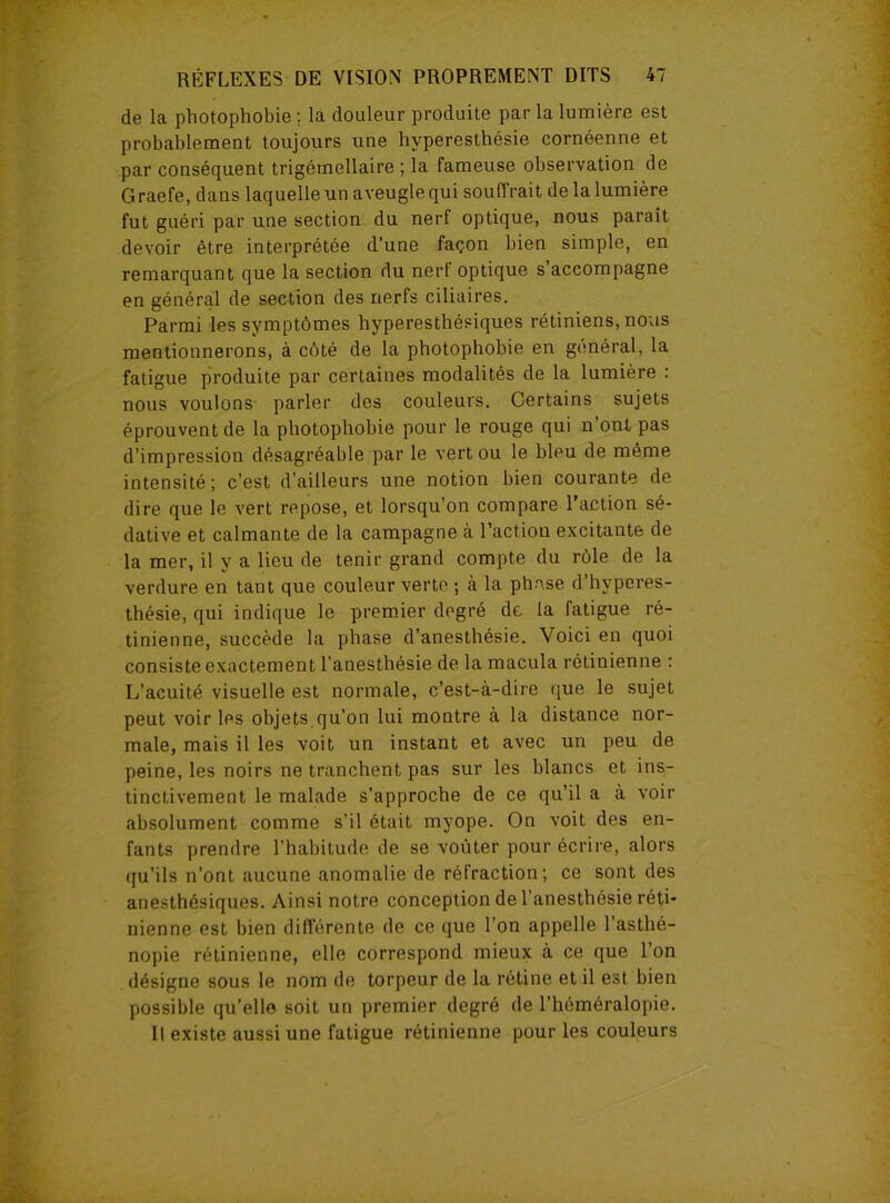 de la photophobie ; la douleur produite par la lumière est probablement toujours une hyperesthésie cornéenne et par conséquent trigéinellaire ; la fameuse observation de Graefe, dans laquelle un aveugle qui souffrait de la lumière fut guéri par une section du nerf optique, nous parait devoir être interprétée d’une façon bien simple, en remarquant que la section du nerl optique s accompagne en général de section des nerfs ciliaires. Parmi les symptômes hyperesthésiques rétiniens, nous mentionnerons, à côté de la photophobie en général, la fatigue produite par certaines modalités de la lumière : nous voulons parler des couleurs. Certains sujets éprouvent de la photophobie pour le rouge qui n ont pas d’impression désagréable par le vert ou le bleu de même intensité; c’est d’ailleurs une notion bien courante de dire que le vert repose, et lorsqu’on compare l’action sé- dative et calmante de la campagne à l’actiou excitante de la mer, il y a lieu de tenir grand compte du rôle de la verdure en tant que couleur verte ; à la phase d’hvperes- thésie, qui indique le premier degré de la fatigue ré- tinienne, succède la phase d’anesthésie. Voici en quoi consiste exactement l'anesthésie de la macula rétinienne : L’acuité visuelle est normale, c’est-à-dire que le sujet peut voir les objets qu’on lui montre à la distance nor- male, mais il les voit un instant et avec un peu de peine, les noirs ne tranchent pas sur les blancs et ins- tinctivement le malade s’approche de ce qu’il a à voir absolument comme s’il était myope. On voit des en- fants prendre l’habitude de se voûter pour écrire, alors qu’ils n’ont aucune anomalie de réfraction; ce sont des anesthésiques. Ainsi notre conception de l’anesthésie réti- nienne est bien différente de ce que l’on appelle l’asthé- nopie rétinienne, elle correspond mieux à ce que l’on désigne sous le nom de torpeur de la rétine et il est bien possible qu’elle soit un premier degré de l’héméralopie. Il existe aussi une fatigue rétinienne pour les couleurs