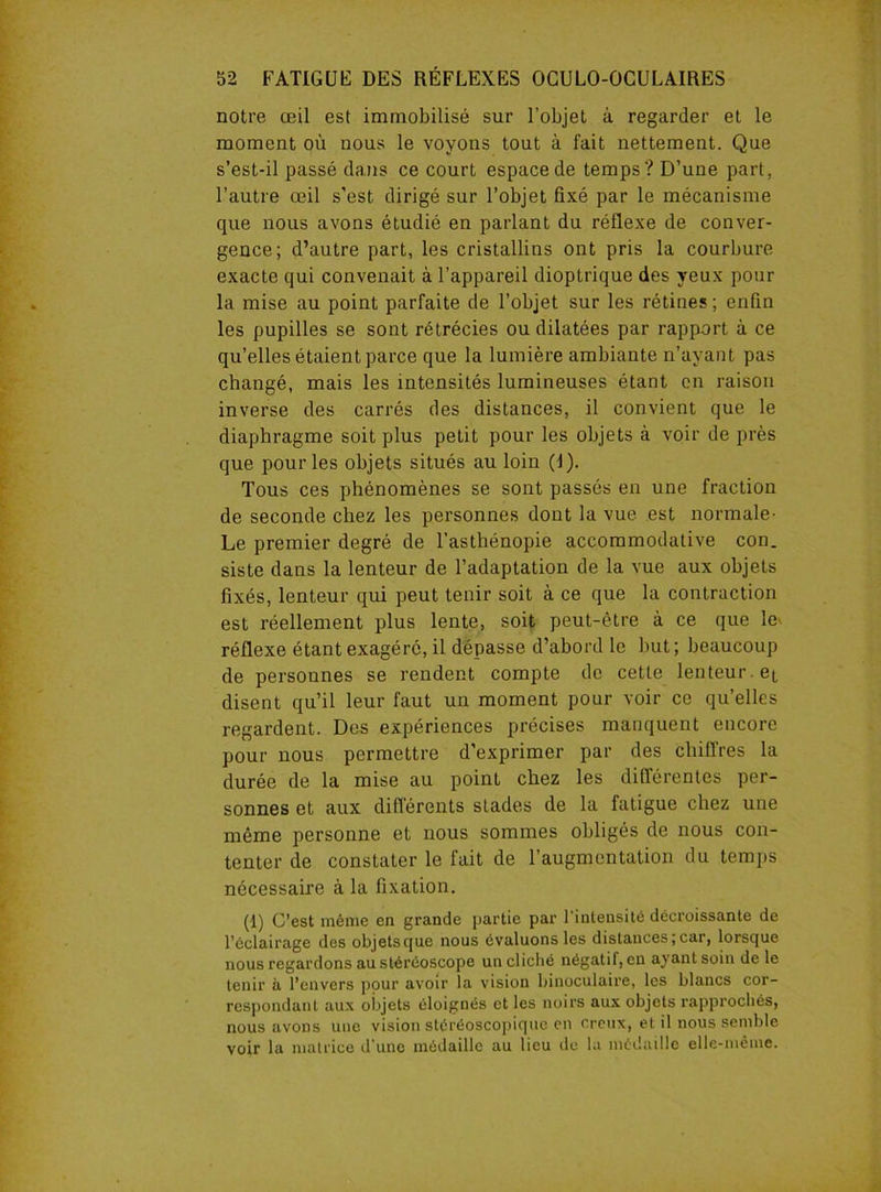 notre œil est immobilisé sur l’objet à regarder et le moment où nous le voyons tout à fait nettement. Que s’est-il passé dans ce court espace de temps? D’une part, l’autre œil s'est dirigé sur l’objet fixé par le mécanisme que nous avons étudié en parlant du réflexe de conver- gence; d’autre part, les cristallins ont pris la courbure exacte qui convenait à l’appareil dioptrique des yeux pour la mise au point parfaite de l’objet sur les rétines ; enfin les pupilles se sont rétrécies ou dilatées par rapport à ce qu’elles étaient parce que la lumière ambiante n’ayant pas changé, mais les intensités lumineuses étant en raison inverse des carrés des distances, il convient que le diaphragme soit plus petit pour les objets à voir de près que pour les objets situés au loin (f). Tous ces phénomènes se sont passés en une fraction de seconde chez les personnes dont la vue est normale' Le premier degré de l’asthénopie accommodative con. siste dans la lenteur de l’adaptation de la vue aux objets fixés, lenteur qui peut tenir soit à ce que la contraction est réellement plus lente, soit peut-être à ce que le réflexe étant exagéré, il dépasse d’abord le but; beaucoup de personnes se rendent compte de cette lenteur, et disent qu’il leur faut un moment pour voir ce qu’elles regardent. Des expériences précises manquent encore pour nous permettre d’exprimer par des chiffres la durée de la mise au point chez les différentes per- sonnes et aux différents stades de la fatigue chez une même personne et nous sommes obligés de nous con- tenter de constater le fait de l’augmentation du temps nécessaire à la fixation. (1) C’est même en grande partie par l’intensité décroissante de l’éclairage des objets que nous évaluons les distances; car, lorsque nous regardons au stéréoscope un cliché négatif, en ayant soin de le tenir à l’envers pour avoir la vision binoculaire, les blancs cor- respondant aux objets éloignés et les noirs aux objets rapprochés, nous avons une vision stéréoscopique en creux, et il nous semble voir la matrice d’une médaille au lieu de la médaille elle-même.