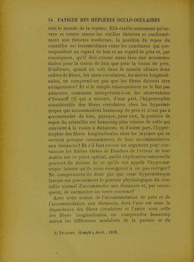 tout le monde de la répéter. Elle établit nettement qu’en- vers et contre toutes les vieilles théories et conformé- ment aux théories modernes, la position du repos du cristallin est intermédiaire entre les courbures qui cor- respondent au regard de loin et au regard de près et, par conséquent, qu'il doit exister aussi bien une accommo- dation pour la vision de loin que pour la vision de près. D’ailleurs, quand on voit dans le muscle ciliaire deux ordres de fibres, les unes circulaires, les autres longitudi- nales, ne comprend-on pas que les fibres doivent être antagonistes? Et si le simple raisonnement ne le fait pas admettre, comment interprétera-t-on les observations d'Iwanoff (1) qui a montré, d’une part, l’hypertrophie considérable des fibres circulaires chez les hypermé- tropes qui accommodent beaucoup de près et n’ont pas à accommoder de loin, puisque, pour eux, la position de repos du cristallin est beaucoup plus voisine de celle qui convient à la vision à distances, et d’autre part, l’hyper- trophie des fibres longitudinales chez les myopes qui se servent presque constamment de leur accommodation aux distances? Et s’il faut encore un argument pour con- vaincre les fidèles élèves de Donders de l’erreur de leur maître sur ce point spécial, quelle explication rationnelle peuvent-ils donner de ce qu’ils ont appelé l’hypermé- tropie latente qu’ils nous enseignent à ne pas corriger? Ne comprennent-ils donc pas que cette hypermétropie latente est précisément le pouvoir physiologique du cris- tallin normal d’accommoder aux distances et, par consé- quent, de surmonter un verre convexe? Avec cette notion de l’accommodation de près et de l'accommodation aux distances, dont-l’une est sous la dépendance des fibres circulaires et l’autre sous celle des fibres longitudinales, on comprendra beaucoup mieux les différentes modalités de la parésie et du (1) Iwanoff. Graefe's Arch., 1809.