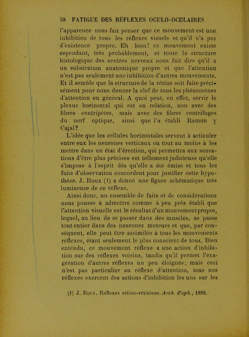 l’apparence nous fait penser que ce mouvement est une inhibition de tous les réflexes visuels et qu’il n’a pas d'existence propre. Eh bien! ce mouvement existe cependant, très probablement, et toute la structure histologique des centres nerveux nous fait dire qu’il a un substratum anatomique propre et que l’attention n’est pas seulement une inhibition d’autres mouvements. Et il semble que la structure de la rétine soit faite préci- sément pour nous donner la clef de tous les phénomènes d’attention en général. A quoi peut, en effet, servir le plexus horizontal qui est en relation, non avec des fibres centripètes, mais avec des fibres centrifuges du nerf optique, ainsi que l’a établi Ramon y Cajal? L’idée que les cellules horizontales servent à articuler entre eux les neurones verticaux ou tout au moins à les mettre dans un état d’érection, qui permettra aux sensa- tions d’être plus précises est tellement judicieuse qu’elle s'impose à l’esprit dès qu’elle a été émise et tous les faits d’observation concordent pour justifier cette hypo- thèse. J. Roux (I) a donné une figure schématique très lumineuse de ce réflexe. Ainsi donc, un ensemble de faits et de considérations nous pousse à admettre comme à peu près établi que l’attention visuelle est le résultat d’un mouvementpropre, lequel, au lieu de se passer dans des muscles, se passe tout entier dans des neurones moteurs et que, par con- séquent, elle peut être assimilée à tous les mouvements réflexes, étant seulement le plus conscient de tous. Bien entendu, ce mouvement réflexe a une action d’inhibi- tion sur des réflexes voisins, tandis qu'il permet l’exa- gération d’autres réflexes un peu éloignés; mais ceci n’est pas particulier au réflexe d’attention, tous nos réflexes exercent des actions d’inhibition les uns sur les (1) J. Roux. Réflexes rétino-rétiniens. Avch. d'oph., 1898.