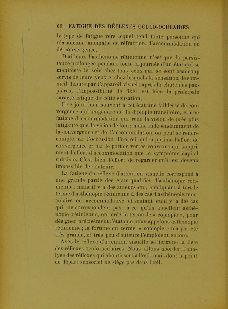 le type de fatigue vers lequel tend toute personne qui n’a aucune anomalie de réfraction, d’accommodation ou de convergence. D’ailleurs l’asthénopie rétinienne n’est que la persis- tance prolongée pendant toute la journée d’un état qui se manifeste le soir chez tous ceux qui se sont beaucoup servis do leurs veux et chez lesquels la sensation de som- meil débute par l’appareil visuel; après la chute des pau- pières, l’impossibilité de fixer est bien la principale caractéristique de cette sensation. Il se joint bien souvent à cet état une faiblesse de con- vergence qui engendre de la diplopie transitoire, et une fatigue d’accommodation qui rend la vision de près plus fatigante que la vision de loin ; mais, indépendamment de la convergence et de l’accommodation, on peut se rendre compte par l'occlusion d’un œil qui supprime l’effort de convergence et par le port de verres convexes qui suppri- ment l’effort d’accommodation que le symptôme capital subsiste.. C'est bien l’effort de regarder qu’il est devenu impossible de soutenir. La fatigue du réflexe d’attention visuelle correspond à une grande partie des états qualifiés d’asthénopie réti- nienne; mais, il y a des auteurs qui, appliquant à tort le terme d’asthénopie rétinienne à des cas d’asthénopie mus- culaire ou accommodative et sentant qu’il y a des cas qui ne correspondent pas à ce qu’ils appellent asthé- nopie rétinienne, ont créé le terme de « copiopie », pour désigner précisément l’état que nous appelons asthénopie rétinienne; la fortune du terme « copiopie » n’a pas été très grande, et très peu d’auteurs l’emploient encore. Avec le réflexe d’attention visuelle se termine la liste des réflexes oculo-oculaires. Nous allons aborder l’ana- lyse des réflexes qui aboutissent à l’œil, mais dont le point de départ sensoriel ne siège pas dans l’œil.