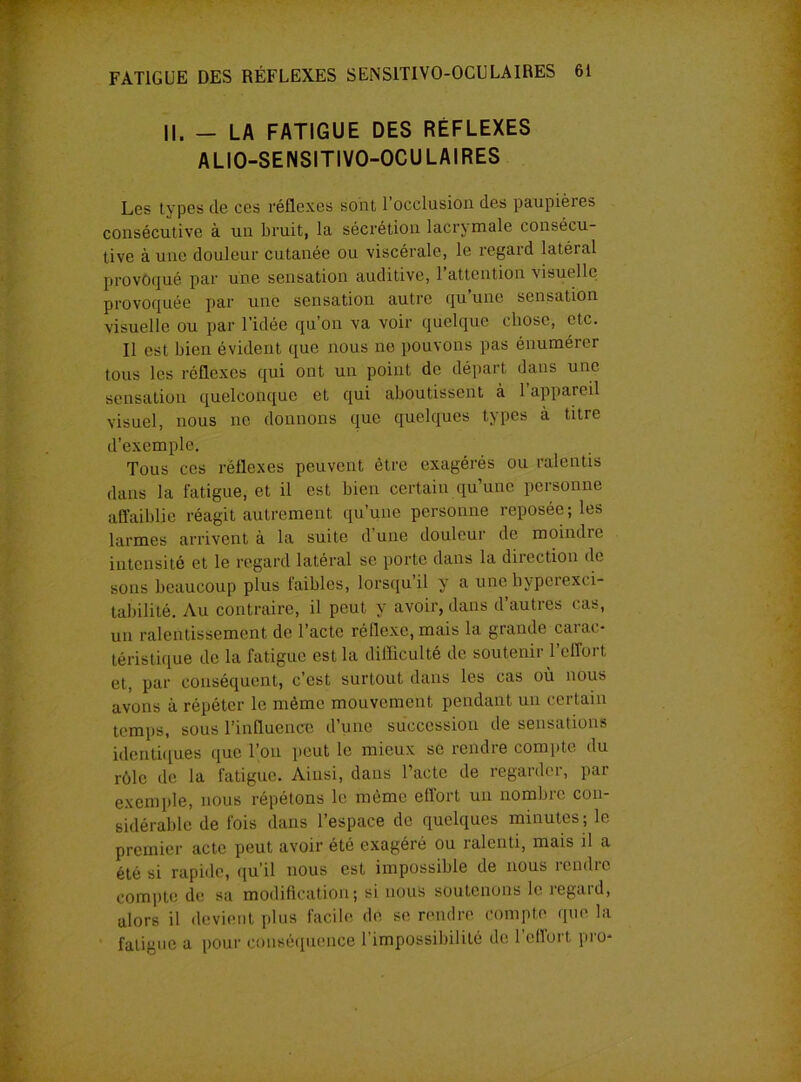 II. - LA FATIGUE DES RÉFLEXES ALIO-SENSITIVO-OCULAIRES Les types de ces réflexes sont 1 occlusion des paupières consécutive à un bruit, la sécrétion lacrymale consécu- tive à une douleur cutanée ou viscérale, le regard latéral provoqué par une sensation auditive, 1 attention visuelle provoquée par une sensation autre qu une sensation visuelle ou par l’idée qu’on va voir quelque chose, etc. Il est bien évident que nous no pouvons pas énumérer tous les réflexes qui ont un point de départ dans une sensation quelconque et qui aboutissent à l’appareil visuel, nous ne donnons que quelques types à titre d’exemple. Tous ces réflexes peuvent être exagérés ou ralentis dans la fatigue, et il est bien certain qu’une personne affaiblie réagit autrement qu’une personne reposée; les larmes arrivent à la suite d’une douleur de moindre intensité et le regard latéral se porte dans la direction de sons beaucoup plus faibles, lorsqu’il y a une hyperexci- tabilité. Au contraire, il peut y avoir, dans d’autres cas, un ralentissement de l’acte réflexe, mais la grande carac- téristique de la fatigue est la difficulté de soutenii 1 cffoi t et, par conséquent, c’est surtout dans les cas où nous avons à répéter le même mouvement pendant un certain temps, sous l’influence d’une succession de sensations identiques que l’on peut le mieux se rendre compte du rôle de la fatigue. Ainsi, dans l’acte de regarder, par exemple, nous répétons le même effort un nombre con- sidérable de fois dans l’espace de quelques minutes ; le premier acte peut avoir été exagéré ou ralenti, mais il a été si rapide, qu’il nous est impossible de nous rendre compte de sa modification; si nous soutenons le regaid, alors il devient plus facile de se rendre compte que la fatigue a pour conséquence l’impossibilité de l’effort pro*