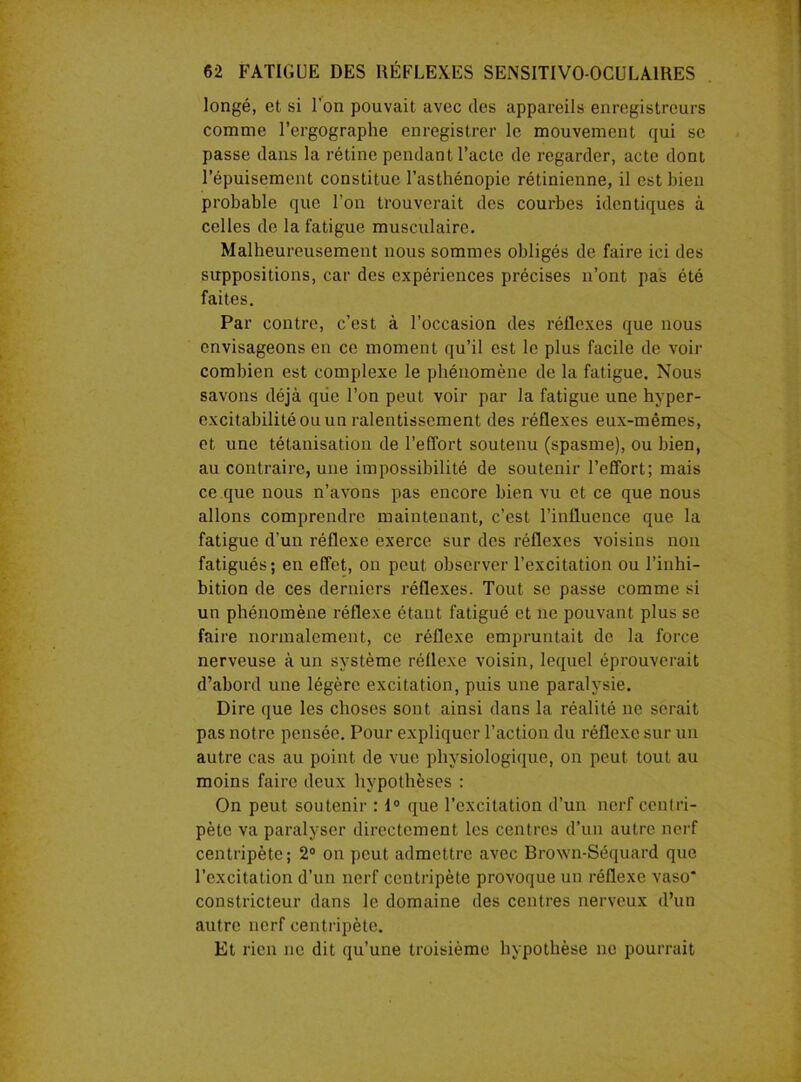 longé, et si l'on pouvait avec des appareils enregistreurs comme l’ergographe enregistrer le mouvement qui se passe dans la rétine pendant l’acte de regarder, acte dont l’épuisement constitue l’asthénopie rétinienne, il est bien probable que l’on trouverait des courbes identiques à celles de la fatigue musculaire. Malheureusement nous sommes obligés de faire ici des suppositions, car des expériences précises n’ont pas été faites. Par contre, c’est à l’occasion des réflexes que nous envisageons en ce moment qu’il est le plus facile de voir combien est complexe le phénomène de la fatigue. Nous savons déjà que l’on peut voir par la fatigue une hyper- excitabilité ou un ralentissement des réflexes eux-mêmes, et une tétanisation de l’effort soutenu (spasme), ou bien, au contraire, une impossibilité de soutenir l’effort; mais ce que nous n’avons pas encore bien vu et ce que nous allons comprendre maintenant, c’est l’influence que la fatigue d’un réflexe exerce sur des réflexes voisins non fatigués; en effet, on peut observer l’excitation ou l’inhi- bition de ces derniers réflexes. Tout se passe comme si un phénomène réflexe étant fatigué et ne pouvant plus se faire normalement, ce réflexe empruntait de la force nerveuse à un système réflexe voisin, lequel éprouverait d’abord une légère excitation, puis une paralysie. Dire que les choses sont ainsi dans la réalité ne serait pas notre pensée. Pour expliquer l’action du réflexe sur un autre cas au point de vue physiologique, on peut tout au moins faire deux hypothèses : On peut soutenir : 1° que l’excitation d’un nerf centri- pète va paralyser directement les centres d’un autre nerf centripète; 2° on peut admettre avec Brown-Séquard que l’excitation d’un nerf centripète provoque un réflexe vaso constricteur dans le domaine des centres nerveux d’un autre nerf centripète. Et rien ne dit qu’une troisième hypothèse ne pourrait