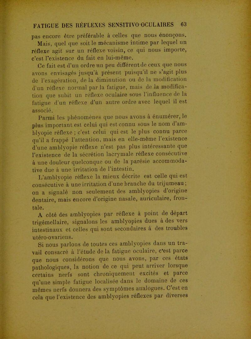 pas encore être préférable à celles que nous énonçons. Mais, quel que soit le mécanisme intime par lequel un réflexe agit sur un réflexe voisin, ce qui nous importe, c’est l’existence du fait en lui-même. Ce fait est d’un ordre un peu différent de ceux que nous avons envisagés jusqu'à présent puisqu’il ne s’agit plus de l’exagération, de la diminution ou do la modification d'un réflexe normal par la fatigue, mais de la modifica- tion que subit un réflexe oculaire sous l’influence de la fatigue d’un réflexe d’un autre ordre avec lequel il est associé. Parmi les phénomènes que nous avons à énumérer, le plus important est celui qui est connu sous le nom d’am- blyopie réflexe ; c’est celui qui est le plus connu parce qu’il a frappé l’attention, mais en elle-même l’existence d’une amblyopie réflexe n’est pas plus intéressante que l’existence de la sécrétion lacrymale réflexe consécutive à une douleur quelconque ou de la parésie accommoda- tive due à une irritation de l’intestin. L’amblyopie réflexe la mieux décrite est celle qui est consécutive à une irritation d une branche du trijumeau, on a signalé non seulement des amblyopies d’origine dentaire, mais encore d’origine nasale, auriculaire, fron- tale. A côté des amblyopies par réflexe à point de départ trigémellaire, signalons les amblyopies dues à des veis intestinaux et celles qui sont secondaires à des troubles utéro-ovariens. Si nous parlons de toutes ces amblyopies dans un tra- vail consacré à l’étude de la fatigue oculaire, c’est parce que nous considérons que nous avons, par ces états pathologiques, la notion de ce qui peut arriver lorsque certains nerfs sont chroniquement excités et parce qu’une simple fatigue localisée dans le domaine de ces mêmes nerfs donnera des symptômes analogues. C est en cela que l’existence des amblyopies réflexes par diverses