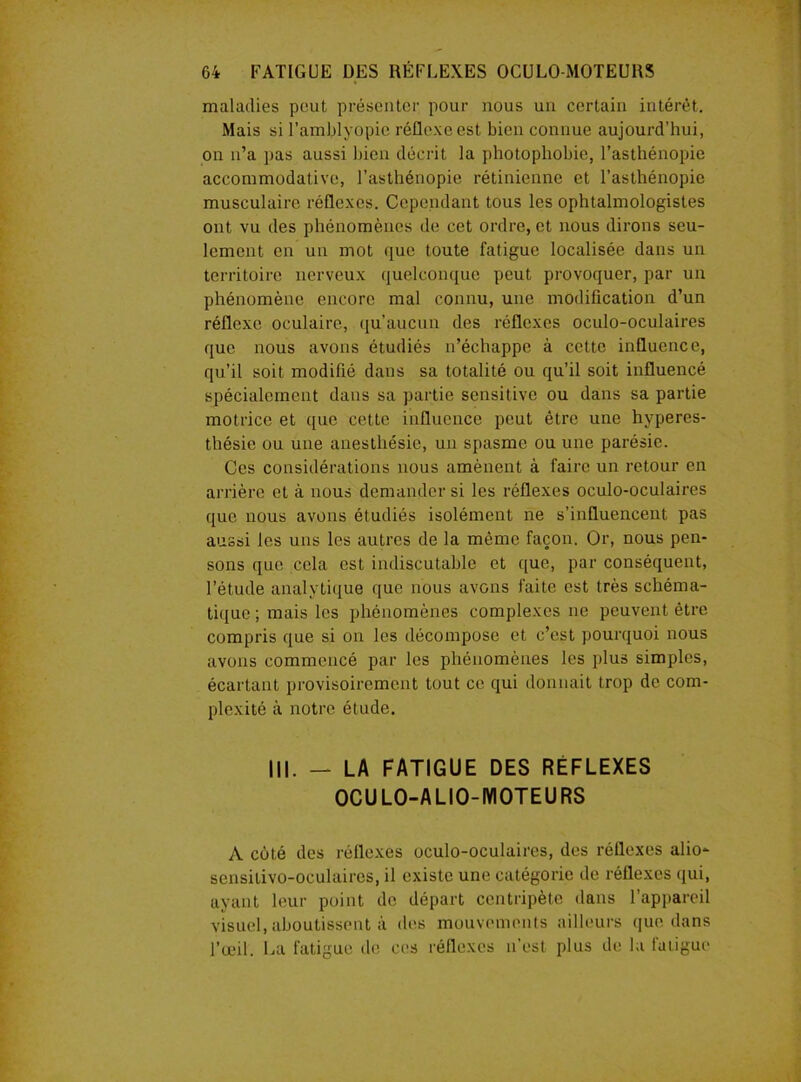 maladies peut présenter pour nous un certain intérêt. Mais si l’amblyopic réflexe est bien connue aujourd’hui, on n’a pas aussi bien décrit la photophobie, l’asthénopie accommodative, l’asthénopie rétinienne et l’asthénopie musculaire réflexes. Cependant tous les ophtalmologistes ont vu des phénomènes de cet ordre, et nous dirons seu- lement en un mot que toute fatigue localisée dans un territoire nerveux quelconque peut provoquer, par un phénomène encore mal connu, une modification d’un réflexe oculaire, qu’aucun des réflexes oculo-oculaires que nous avons étudiés n’échappe à cette influence, qu’il soit modifié dans sa totalité ou qu’il soit influencé spécialement dans sa partie sensitive ou dans sa partie motrice et que cette influence peut être une hyperes- thésie ou une anesthésie, un spasme ou une parésie. Ces considérations nous amènent à faire un retour en arrière et à nous demander si les réflexes oculo-oculaires que nous avons étudiés isolément ne s’influencent pas aussi les uns les autres de la même façon. Or, nous pen- sons que cela est indiscutable et que, par conséquent, l’étude analytique que nous avons faite est très schéma- tique ; mais les phénomènes complexes ne peuvent être compris que si on les décompose et c’est pourquoi nous avons commencé par les phénomènes les plus simples, écartant provisoirement tout ce qui donnait trop de com- plexité à notre étude. III. - LA FATIGUE DES RÉFLEXES OCULO-AL10-MOTEURS A côté des réflexes oculo-oculaires, des réflexes alio- sensilivo-oculaires, il existe une catégorie de réflexes qui, ayant leur point de départ centripète dans l’appareil visuel, aboutissent à des mouvements ailleurs que dans l’œil. La fatigue de ces réflexes n’est plus de la fatigue