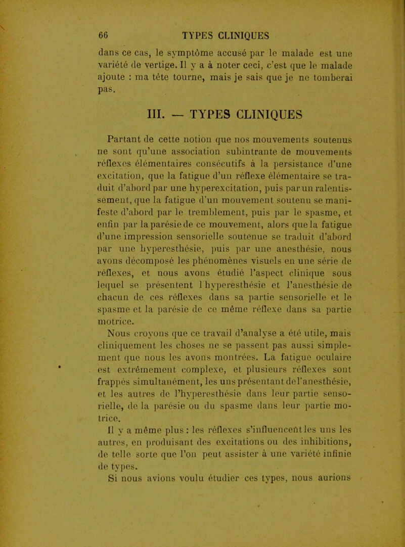 dans ce cas, le symptôme accusé par le malade est une variété de vertige. Il y a à noter ceci, c’est que le malade ajoute : ma tête tourne, mais je sais que je ne tomberai pas. III. — TYPES CLINIQUES Partant de cette notion que nos mouvements soutenus ne sont qu’une association suhintrante de mouvements réflexes élémentaires consécutifs à la persistance d’une excitation, que la fatigue d’un réflexe élémentaire se tra- duit d’abord par une hyperexcitation, puis par un ralentis- sement, que la fatigue d’un mouvement soutenu se mani- feste d’abord par le tremblement, puis par le spasme, et enfin par la parésie de ce mouvement, alors que la fatigue d’une impression sensorielle soutenue se traduit d’abord par une hyperesthésie, puis par une anesthésie, nous avons décomposé les phénomènes visuels en une série de réflexes, et nous avons étudié l’aspect clinique sous lequel se présentent 1 hyperesthésie et l’anesthésie de chacun de ces réflexes dans sa partie sensorielle et le spasme et la parésie de ce même réflexe dans sa partie motrice. Nous croyons que ce travail d’analyse a été utile, mais cliniquement les choses ne se passent pas aussi simple- ment que nous les avons montrées. La fatigue oculaire est extrêmement complexe, et plusieurs réflexes sont frappés simultanément, les uns présentant del’anesthésie, et les autres de l’hyperesthésie dans leur partie senso- rielle, de la parésie ou du spasme dans leur partie mo- trice. fl y a même plus: les réflexes s'influencent les uns les autres, en produisant des excitations ou des inhibitions, de telle sorte que l’on peut assister à une variété infinie de types. Si nous avions voulu étudier ces types, nous aurions