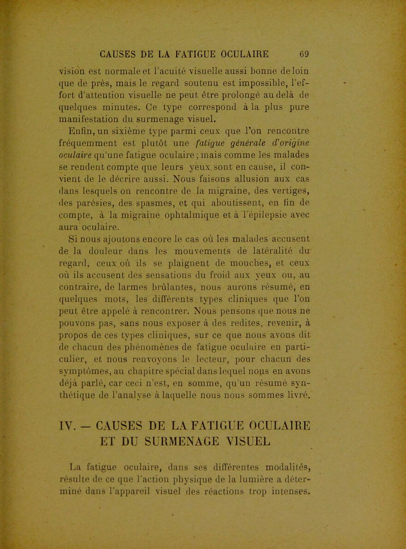vision est normale et l’acuité visuelle aussi bonne de loin que de près, mais le regard soutenu est impossible, l’ef- fort d’attention visuelle ne peut être prolongé au delà de quelques minutes. Ce type correspond à la plus pure manifestation du surmenage visuel. Enfin, un sixième type parmi ceux que l’on rencontre fréquemment est plutôt une fatigue générale d'origine oculaire qu’une fatigue oculaire ; mais comme les malades se rendent compte que leurs yeux, sont en cause, il con- vient de le décrire aussi. Nous faisons allusion aux cas dans lesquels on rencontre de la migraine, des vertiges, des parésies, des spasmes, et qui aboutissent, en lin de compte, à la migraine ophtalmique et à l’épilepsie avec aura oculaire. Si nous ajoutons encore le cas où les malades accusent de la douleur dans les mouvements de latéralité du regard, ceux où ils se plaignent de mouches, et ceux où ils accusent des sensations du froid aux yeux ou, au contraire, de larmes brûlantes, nous aurons résumé, en quelques mots, les différents types cliniques que l’on peut être appelé à rencontrer. Nous pensons que nous ne pouvons pas, sans nous exposer à des redites, revenir, à propos de ces types cliniques, sur ce que nous avons dit de chacun des phénomènes de fatigue oculaire en parti- culier, et nous renvoyons le lecteur, pour chacun des symptômes, au chapitre spécial dans lequel nous en avons déjà parlé, car ceci n’est, en somme, qu’un résumé syn- thétique de l’analyse à laquelle nous nous sommes livré. IY. - CAUSES DE LA FATIGUE OCULAIRE ET DU SURMENAGE VISUEL La fatigue oculaire, dans ses différentes modalités, résulte de ce que l’action physique de la lumière a déter- miné dans l’appareil visuel des réactions trop intenses.